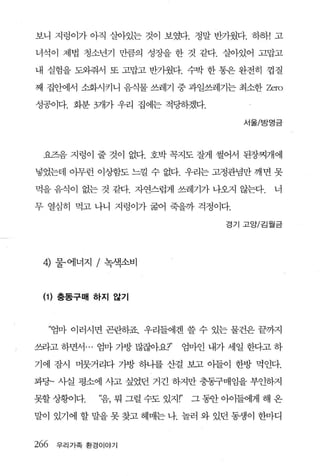 보니 지렁이가 아직 살아있는 것이 보였다. 정말 반가웠다. 하하! 고

녀석이 제법 청소년기 만큼의 성장을 한 것 같다. 살아있어 고맙고

내 실험을 도와줘서 또 고맙고 반가웠다. 수박 한 통은 완전히 껍질

째 집안에서 소화시키니 음식물 쓰레기 중 과일쓰레기는 최소한 Zero

성공이다. 화분 3개가 우리 집에는 적딩하겠다.

                                         서울/방명금




 요즈음 지렁이 줄 것이 없다. 호박 꼭지도 잘게 썰어서 된장찌개에

넣었는데 아무런 이상함도 느찔 수 없다. 우리는 고정관념만 깨면 못

먹을 음식이 없는 것 같다. 자연스럽게 쓰레기가 나오지 않는다.          너

무 열심히 먹고 나니 지렁이가 굶어 죽을까 걱정이다.

                                      경기 고양/김월금




 4)    물·에너지 / 녹색소비



 (1 ) 충동구매 하지 않기


      “엄마 이러시면 곤란하죠. 우리들에겐 쓸 수 있는 물건은 끝까지

쓰라고 하면서 ... 엄마 가방 많잖아요?’     엄마인 내가 세일 한다고 하

기에 잠시 머뭇거리다 가방 하나를 산걸 보고 아들이 한방 먹인다.

꽉당~ 사실 평소에 사고 싶었던 거긴 하지만 충동구매임을 부인하지

못할 상황이다.     ‘음， 뭐 그럴 수도 있지 r’   그 동안 아이들에게 해 온

말이 있기에 할 말을 못 찾고 헤매는 나. 놀러 와 있던 동생이 한마디


266    우리가족 환경이야기
 