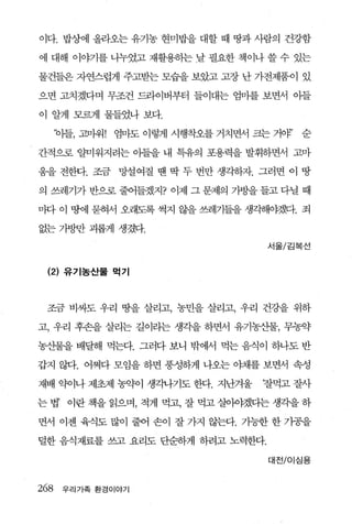 이다. 밥상에 올라오는 유기농 현미밥을 대할 때 땅과 사람의 건강함

에 대해 이야기를 나누였고 재활용하는 날 필요한 책이나 쓸 수 있는

물건들은 자연스럽게 주고받는 모습을 보았고 고장 난 가전제품이 있

으면 고치겠다며 무조건 드라이버부터 들이대는 엄마를 보면서 아들

이 알게 모르게 물들었나 보다.

      ‘야들， 고마워! 엄마도 이렇게 시행착오를 거치면서 크는 거얘’   순

간적으로 얄미워지려는 이플을 내 특유의 포용력을 발휘하면서 고마

움을 전한다. 조금 망설여질 땐 딱 두 번만 생각하자. 그러면 이 땅

의 쓰레기가 반으로 줄어들겠지? 이제 그 문제의 가방을 들고 다닐 때

마다 이 땅에 묻혀서 오래도록 썩지 않을 쓰레기들을 생각해야겠다. 죄

없는 가방반 괴롭게 생겼다.
                                     서울/김복선



 (2) 유기농산물 먹기



 조금 비싸도 우리 땅을 살리고， 농민을 살리고， 우리 건강을 위하

고， 우리 후손을 살리는 길이라는 생각을 하면서 유기농산물， 무농약

농산물을 배달해 먹는다. 그러다 보니 밖에서 먹는 음식。 1 하나도 반

갑지 않다. 어쩌다 모임을 하면 풍성하게 나오는 야채를 보면서 속성

재배 약이나 제초제 농약이 생각나기도 한다. 지난겨울       찰먹고 잘사

는 법’ 이란 책을 읽으며， 적게 먹고， 잘 먹고 살이야겠디는 생각을 하

면서 이젠 육식도 많이 줄어 손이 잘 가지 않는다. 가능한 한 가공을

덜한 음식재료를 쓰고 요리도 단순하게 하려고 노력한다.

                                     대전/이심용



268    우리가족 환경이야기
 