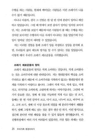 수행을 히는 사람들， 현재에 깨어있는 사람들은 이런 쓰레기가 나올

수가없기 때문입니다.

 아니나 다를까， 결국 그 선방은 한 달 반 만에 분란이 일어나 해산

하고 말았습니다. 그럴 때 밖에서 보면 갑자기 일어난 일처럼 보이지

만， 저는 쓰레기를 보았기 때문에 디른 사람들이 볼 때는 수행을 하는

것처럼 보이지만 수행자의 마음 자세가 아니라는 것을 알았기에 무슨

일이 일어날 것인지 예측할 수 있었습니다.

 저는 이러한 경험을 통해 쓰레기 OJ-을 측정하고 성상을 분석해 보

면， 우리들의 삶의 태도와 방식을 알 수가 있다는 것을 알았습니다.

이렇게 해서 우리가 쓰레기 제로운동을 시작했습니다.



 쓰레기 제로운동의 원칙

 쓰레기 제로운동의 원칙은 적게 소비하는 것입니다. 적게 소비한다

는 것은 소비주의에 대한 반대입니다. 저는 현대문명의 핵심을 소비

주의라고 봤기 때문에 이 소비주의를 극복하지 않고는 현대문명의 한

계를 극복하기 어렵다고 봅니다. 그래서 적게 먹고， 적게 입고， 적게

자고， 의식주를 소박승‘}게， 소탈하게 하지는 이야기입니다. 그런데 여

기서 중요한 것은， 첫째 새 것을 가능하면 적게 사고 있는 것 쓰기，

둘째는 한 번 사면 끝까지 쓰고， 다시 쓰고， 나누어 쓰고， 바그f-ól 쓰

고， 고쳐 쓰기， 셋째 더 이상 못쓰게 되었을 때 분리수거해서 재활용

하기， 넷째 그렇게 해도 남는 것은 결국 생산 안 하기. 이런 방식으로

접근해 본다면 어떤 해답을 찾을 수 있지 않을까 생각했습니다. 이

진행과정에서 여러 가지 어려움이 있었지만， 가장 힘든 과제는 인간



26   우 리 가족 환경이야기
 