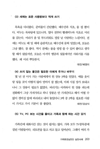 (3) 세제는 표준 사용량보다 적게 쓰기



 목욕을 다녀왔다. 준비물이 간단했다. 때수건과 식초， 물 컵 뿐이

다. 비누는 목욕탕에 있으니까. 얼마 전부터 빨래비누와 식초로 머리

를 감는다. 머리가 좀 덜 부드러워도 정말 날 사링하는 느낌이다. 전

에는 비누도 때 밀 때에 습관적으로 때수건에 묻혀 밀었는데， 오늘은

그냥 했다. 참 좋다. 역시 전에는 물을 펑펑 쓸 수 있어 좋다고 생각

할 때가 많았지만， 오늘은 마지막 행꿈과 뒷물에서만 샤워기를 사용

했다. 왜 이리 뿌듯한지.

                                  대전/배영미


 (4) 쓰지 않는 물건은 필요한 이에게 주거나 바꾸기
 몇 년 전 이사 가는 사람에게서 헌 장농 3찍을 얻었다. 애들 옷이

랑 넣을 곳이 마땅치 않아 얻어서 잘 썼는데， 이제 시집 장가 보내고

나니 그 장롱이 필요가 없었다. 버리기는 아까와서 헌 장롱 피는데

전화해서 그냥 가져기라고 하니 장롱은 안 가져간다고 해서 어쩔 수

없이 경비실 앞에 버리려고 내어 놓았더니 3짝 중 2짝을 필요한 사람

이 가지고 가서 기분이 참 좋았다.                대전/김남식




 (5) TV , PC 보는 시간을 줄이고 가족과 함께 하는 시간 갖기



 가족간에 대화시간 갖는 것이 쉽지는 않다. 가족 모두 Tχ중독증에

걸린 사람들이다. 리모콘을 들고 자고 들고 일어난다. 그래서 여러 가


                          가족환경실천단 실천사례   269
 