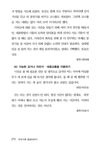 지 방법을 시도해 보았다. 등산도 함께 가고 주말이나 저녁이면 간식

거리를 갖고 와 분위기를 바꾸고 고스톱도 쳐보았다. 그런데 고스톱

을 쳐도 대화는 없이 머리 쓰며 이기려고만 했다.

     가족간에 대화 갖는 시간을 만들기 위해 여러 가지 연구를 해보지

만， 대화방법이 서툴러 오히려 말다툼을 하게 되거나 서로 기분이 언

짧아 질 때도 있다 기족간의 회목을 위해 좀 더 연구하는 자서l로 분

위기를 잘 이끌어 가기 위해 끝없는 노력과 인내가 필요하다. 상대방

말을 잘 들어 주는 것이 제일 효과적이었고， 상대도 기뻐했다. 오늘은
λ.-j二도l
'6   o.
                                    청주/초|덕해



     (6) 가능한 걷거나 자전거 · 대중교통을 이용하기

     시장을 볼 때 필요한 것만 살 생각으로 갔지만 어느 사이에 비닐봉

투가지l 손에 있을 때 다시금 생각해 봅니다. 올 때 갈 때 웬만한 거

리는 걸어서 가는 게 습이 생기니까 좋고 보람도 있습니다.

                                    대전/이인순



     걷는 다는 것이 실천이 안 된다. 항상 시간이 없다는 핑계로   하루

해가 어찌나 빨리 뜨고 지는지 무섭게 빨리 가는 시간이다. 이러다

걷는 것을 잊어버리는 것은 아닌지.

                                    정주/이숙기




270       우리가족 환경이야기
 