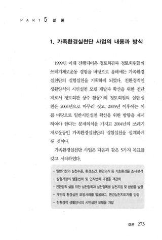 P A   R T   5   결   론



                1. 가족환경실천단 사업의 내용과 방식


                 1999년 이래 진행되어온 정토회관과 정토회원들의

                쓰레기제로운동 경험을 바탕으로 올해에는 가족환경

                실천단의 실험실천을 기획하게 되었다. 친환경적인

                생활양식의 시민실천 모텔 개발과 확산을 위한 전단

                계로서 정토회관 십뮤 활동가와 정토회원의 실험실

                천은 2004년으로 마무리 짓고， 2005년 이후에는 이

                를 바탕으로 일반시민실천 확산을 위한 방향을 제시

                하여야 한다는 문제의식을 가지고 2004년의 쓰레기

                제로운동인 기족환경실천단의 실험실천을 설계하게

                된것이다.

                 가족환경실천단 사업은 다음과 같은 5가지 목표를

                갖고시작하였다.


                - 일반가정의 실천수준， 환경조건， 환경의식 등 기초환경을 조사분석

                - 실험가정의 행동변화 및 인식변화 과정을 객관화

                - 친환경적 삶을 위한 실천항목과 실천항목별 실천지침 및 방법을 발굴

                - 개인의 환경실천 모범사례를 발굴하고， 환경실천지도자를 앙성

                - 친환경적 생활양식의 시민실천 모델을 개발




                                               결론   273
 