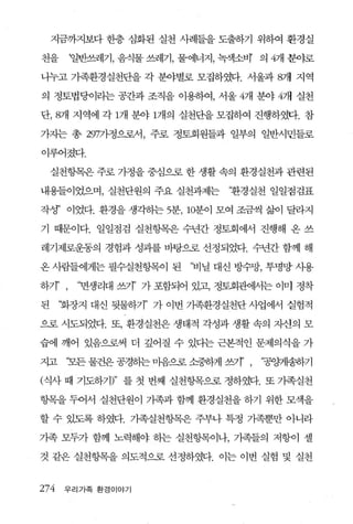지금까지보다 한층 심화된 실천 사례들을 도출하기 위하여 환경실

천을      ‘일반쓰레기， 음식물 쓰레기， 물에너지， 녹색소벼 의 4개 분야로

니누고 기족환경실천단을 각 분야별로 모집하였다. 서울과 8개 지역

의 정토법당이라는 공칸과 조직을 이용하여， 서울 4개 분야 4개 실천

단， 8개 지역에 각 1개 분야 1개의 실천단을 모집하여 진행하였다. 참

가지는 총 2977}정으로서， 주로 정토회원들과 일부의 일반시민들로

이루어졌다.

    실천헝목은 주로 가정을 중심으로 한 생활 속의 환경실천과 관련된

내용들이었으며， 실천단원의 주요 실천과제는        ‘환경실천 일일점검표

작정’ 이었다. 환경을 생각히는 5분， 10분이 모여 조금씩 삶이 달라지

기 때문이다. 일일점검 실천항목은 수년간 정토회에서 진행해 온 쓰

레기제로운동의 경험과 성과를 바탕으로 선정되었다. 수년간 함께 해

온 사람들에게는 필수실천항목이 된       ‘비닐 대신 방수망， 투명망 사용

하기’ ,    ‘면생리대 쓰기’ 가 포함되어 있고 정토회관어써는 이미 정착

된     ‘화장지 대신 뒷물하기” 가 이번 기족환경실천단 사업에서 실험적

으로 시도되었다. 또， 환경실천은 생태적 각성과 생활 속의 지신의 모

습에 깨어 있음으로써 더 깊어질 수 있다는 근본적인 문제의식을 가

X교     ‘모든 물건은 공경하는 마음으로 소중하게 εr’ ,   “공잉쩨냥하기

(식사 때 기도하기)" 를 첫 번째 실천항목으로 정하였다. 또 가족실천

향목을 두어서 실천단원이 기족과 함께 환경실천을 하기 위한 모색을

할 수 있도록 하였다. 가족실천항목은 주부나 특정 기족뿐만 아니라

기족 모두가 함께 노력해야 하는 실천항목이나， 기족들의 저항이 셀

것 같은 실천항목을 의도적으로 선정하였다. 이는 이번 실험 및 실천


274   우리가족 환경이야기
 