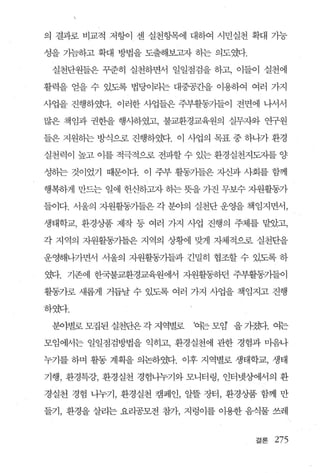 의 결과로 비교적 저항이 센 실천항목에 대하여 시민실천 확대 가능

성을 가늠하고 확대 방법을 도출해보고자 하는 의도였다.

 실천단원들은 꾸준히 실천하면서 일일점검을 하고， 이들이 실천에

활력을 얻을 수 있도록 법당이라는 대중공ζ딸 이용하여 여러 가지

사업을 진행하였다. 이러한 사업들은 주부활동가들이 전면에 나서서

많은 책임과 권한을 행사하였고， 불교환경교육원의 실무자와 연구원

들은 지원하는 방식으로 진행하였다. 이 사업의 목표 중 하나가 환경

실천력이 높고 이를 적극적으로 전파할 수 있는 환경실천지도자를 양

성하는 것이었기 때문이다. 이 주부 활동가들은 자l과 사회를 함께

행복하게 만드는 일에 헌신하고자 하는 뜻을 가진 무보수 자원활동가

들이다 서울의 자원활동가들은 각 분야의 실천단 운영을 책임지면서，

생태학교， 환경상품 제작 등 여러 가지 사업 진행의 주체를 맡았고，

각 지역의 지원활동기들은 지역의 상황에 맞게 자체적으로 실천단을

운영해나가면서 서울의 자원활동가들과 긴밀히 협조할 수 있도록 하

였다. 기존에 한국불교환경교육원에서 자원활동하던 주부활동가들이

활동가로 새롭게 거듭날 수 있도록 여러 가지 사업을 책엄지고 진행

하였다

 분야별로모집된실천단은각지역별로      ‘여는모임’ 을가졌다. 여는

모임에서는 일일점검방법을 익히고， 환경실천에 관한 경험과 마음나

누기를 하며 활동 계획을 의논하였다. 이후 지역별로 생태학교， 생태

기행， 환경특강， 환경실천 경험나누기와 모니터링， 인터넷상에서의 환

경실천 경험 나누기， 환경실천 캠페인， 알플 장터， 환경상품 함께 만

들기， 환경을 살리는 요리공모전 참가， 지렁이를 이용한 음식물 쓰레


                                 결론   275
 