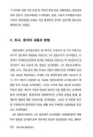 기 퇴비화 실험 가정 모집 및 지렁이 분양 등을 진행하였고， 일일점검

표와 설문지， 실천사례담을 수거하였다. 한편， 서울의 주부활동가들은

X낸의 실천경험을 토대로 직접 환경특강 강사와 심포지엄 발표.7-1로

휠약하기도하였다.




2.   조사， 분석의 내용과 방법



     일반쓰레기， 음식물쓰레기， 물·에너지， 녹색소비 네 가지 부문으로

니누어 정토회의 회원들을 대상으로 1차 설문조사가 실시되었고， 이

중에서 가족환경실천단에 참가한 사람들을 대상으로 약 100일간의 실

천기간이 지난 다음에 2차 설문을 실시하였다. 1차 설문조사에서는

성별， 나이， 직업 퉁의 개인 특성과 더불어 앵겔지수와 주택형태 등의

기본 자료를 확보하였고， 가정별 기초 환경특성에 관한 자료로서 전

기 ， 가스 에너지 사용량과 물 사용량， 일반쓰레기와 음식물쓰레기 배

출량 등의 자료를 조사하였다. 그리고 녹지의 확보 정도와 농샤짓는

작물의 종류， 에너지 사용과 관련된 설비의 이용 현황 퉁도 조사하여

통계 처리하였다. 환경의식과 관련하여서는 37개의 문항을 통해， 환

경문제 전반에 대한 의식조사를 실시하였다. 그리고 각 부문별 참가

자 가정에서의 환경실천 수준을 생활 속의 구체적인 실천내용을 중심

으로조사하였다.

 2차 설문조사에서는 1차 설문에서 조사되었던 실천항목들에 대해

다시 설문을 실시함으로써 지속적인 관심과 일일점검표 작성， 생태교


276 우 리 가족 환경이야기
 