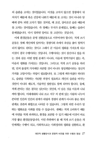 의 습관을 고치는 것이었습니다. 이것을 고치지 않으변 경쟁에서 뒤

처지기 때문에 혹은 건강에 나쁘기 때문에 못 고치는 것이 아니라 담

배에 중독 되면 고치기 힘든 것처럼， 해 오던， 실아오던 습관 때문에

못 고치는 것이었습니다. 즉 첫째는 무지가 문제였고， 둘째는 습관이

문제였습니다. 다시 말하면 알아도 못 고친다는 것입니다.

 이제 환경운동은 문명 전환운동으로 이루어져야 합니다. 적게 쓰기

운동은 첫째 개인에게 있어서는 경쟁사회 속에서 욕망을 쫓아 헐펙거

리지 않아도 된다는 것이고 그래서 곧 마음의 평화를 가져오게 되고

이것이 결국 수행이리는 것입니다. 수행이라는 것이 참선이나 절을 하

는 것과 같은 어떤 방법 문제가 아니라， 마음에 헐떡거림이 없는 즉，

마음의 평회를 가져오는 것입니다. 그러므로 적게 쓰기 운동을 하려

면， 먼저 물질적 가치에만 의존할 것이 아니라 영성계발이리는 정신적

가치를 고양시키는 작업이 필요합니다. 또 그렇게 깨우쳐졌다 하더라

도， 습관을 극복하는 지난한 과정이 필요하고 개인의 습관을 바규는

것만이 아니라 제도적 ， 기술적인 뒷받침도 함께 되어야 합니다. 둘째，

적게 환}는 것은 결국은 남판}는 것인데， 이 남은 것을 이웃과 나눠

써야 합니다. 미래세대와 나눠 쓰고 지구 저 편에 있는 사람과 나누어

쓴다면 인간과 인간의 관계가 대립과 경쟁의 관계가 아니라 좋은 벗의

관계로 공존과 화합으로 나이갈 수 있습니다. 그렇게 되면 우리가 말

하는 평화로운 사회를 만들 수 있습니다. 셋째는 적게 소비하기 때문

에 자연을 적게 파괴하고， 환경을 보존할 수 있기 때문에 이것이 바로

기장 좋은 환경운동입니다. 이런 측면어써 볼 때 적게 썩 운동은 개

인에게는 수행이 되고， 사회적으로는 사회정의와 평회를 실현하고， 환


            대안적 생활양식과 문명적 비전을 위한 수행과 영성   27
 