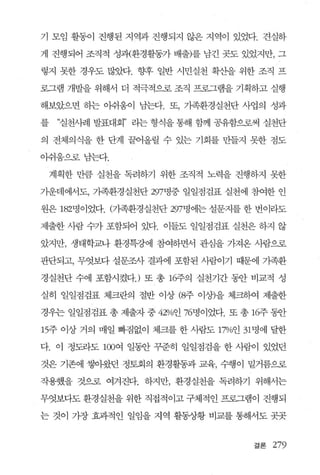 기 모임 활동이 진행된 지역과 진행되지 않은 지역이 있었다. 견실하

게 진행되어 조직적 성괴{환경활동가 배출)를 남긴 곳도 있었지만， 그

렇지 못한 경우도 많았다. 향후 일반 시민실천 확산을 위한 조직 프

로그램 개발을 위해서 더 적극적으로 조직 프로그램을 기획하고 실행

해보았으면 하는 아쉬움이 남는다. 또， 가족환경실천단 사업의 성과

를    ”실천사례 발표대회” 라는 형식을 통해 함께 공유함으로써 실천단

의 전체의식을 한 단계 끌어올릴 수 있는 기회를 만들지 못한 점도

아쉬움으혹남는다.

    계획한 만큼 실천을 독려하기 위한 조직적 노력을 진행하지 못한

기운데에서도， 가족환경실천단 297명중 일일점검표 실천에 참여한 인

원은 182명이었다. (가족환경실천단 297명에는 설문지를 한 번이라도

제출한 사람 수가 포함되어 있다. 이들도 일일점검표 실천은 하지 않

았지만， 생태학교나 환경특강에 참여하면서 관심을 가져온 사람으로

판단되고， 무엇보다 설문조사 결과에 포함된 사람。 1 7 1 때문에 가족환

경실천단 수에 포함시켰다J 또 총 16주의 실천기간 동안 비교적 성

실히 일일점검표 체크란의 절반 이상 (8주 이상)을 체크하여 제출한

경우는 일일점검표 총 제출자 중 42%인 76명이었다. 또 총 16주 동안

15주 이상 거의 매일 빠짐없이 체크를 한 사람도 17%인 31 명에 달한

다. 이 정도라도 100여 일동안 꾸준히 일일점검을 한 사람이 있었던

것은 기존에 쌓아왔던 정토회의 환경활동과 교육， 수행이 밑거름으로

작용했을 것으로 여겨진다. 하지만， 환경실천을 독려하기 위해서는

무엇보다도 환경실천을 위한 직접적이고 구체적인 프로그램이 진행되

는 것이 가장 효과적인 일임을 지역 활동상황 비교를 통해서도 곳곳


                                   결론   279
 