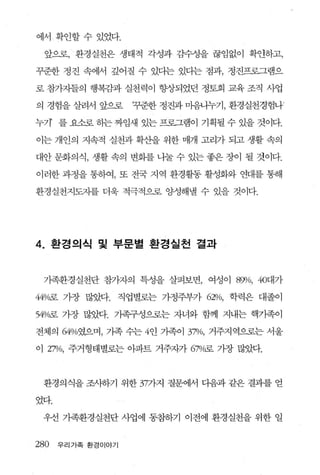 에서 확인할수 있었다.

  앞으로， 환경실천은 생태적 각성과 감수성을 끊임없이 확안하고，

꾸준한 정진 속에서 깊어질 수 있다는 있다는 점과， 정진프로그램으

로 참가자들의 행복감과 실천력이 향상되었던 정토회 교육 조직 사업

의 경험을 살려서 앞으로       ‘꾸준한 정진과 마음냐누기， 환경실천경험나

누기’ 를 요소로 하는 짜임새 있는 프로그램이 기획될 수 있을 것이다.

이는 개인의 지속적 실천과 확산을 위한 매개 고리가 되고 생활 속의

대안 문화의식， 생활 속의 변화를 나눌 수 있는 좋은 장이 될 것이다.

이러한 과정을 통하여， 또 전국 지역 환경활동 활성화와 연대를 통해

환경실천지도자를 더욱 적극적으로 %냉해낼 수 있을 것이다.




4.    환경의식 및 부문별 환경실천 결과


 가족환경실천단 참가자의 특성을 살펴보면， 여성이 89>/0, 40대가

44O/C띠료 가장 많았다.   직업별로는 가정주부가 62%, 학력은 대졸이

54%로 가장 많았다. 기족구성으로는 자녀와 함께 지내는 핵기족이

전체의 64%였으며， 가족 수는 4인 가족이 3껴10， 거주지역으로는 서울

이 27%, 주거형태별로는 아파트 거주자가 67%로 가장 많았다.



 환경의식을 조사하기 위한 377}.지 질문에서 다음과 같은 결과를 얻

었다.

 우선 가족환경실천단 사업에 동참하기 이전에 환경실천을 위한 일


280   우리가족 환경이야기
 