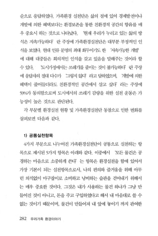 순으로 응답하였다. 가족환경 실천단은 삶의 질에 있어 경제발전이나

개발에 의한 혜택보다는 환경보존을 통한 친환경적 공간의 향유를 매

우 중요시 하는 것으로 나타났다.      현재 우리가 누리고 있는 삶의 방

식은 지속가능하다’ 란 주장에 가족환경실천단은 대부분 부정적인 인

쇠 보양1-. 현대 얀류 문명의 최대 회두이기도 한
 L을                             까쁨가능한 개발

에 대해 대중들은 회의적인 인식을 갖고 있음을 말해주는 것이라 할

수 있다.    도시가정에서는 쓰레기를 줄이는 것이 불가능하다 란 주장

에 응핍차의 절대 다까       그렇지 않다 라고 답하였으며'7뱀에 의한

혜택이 줄어들더라도 친환경적인 공간에서 살고 싶다’ 라는 주장에

55Yl/O가 동의함으로써 도시에서의 쓰레기 감량을 위한 실천 운동은 가

능성이 높은 것으로 판단된다.

 각 부문별 환경실천 현황 및 기족환경실천단 동참으로 인한 변화를

살펴보면 디음과같다.



 1) 공통실 천항목

 4가지 부운으로 나누어진 가족환경실천단이 공통으로 실천히는 항

목으로 제시된 5가지 항목은 아래와 같다. 이중에서     ‘모든 물건은 공

경하는 마음으로 소중하게 쓴다’ 는 항목은 환경실천을 함에 있어서

가장 기본이 되는 실천항목으로서 , 나의 편의와 즐거움을 위해 아무

런 의식없이 마구잡이로 소비하고 낭비하는 습관을 걷어내기 위해서

는 매우 중요한 것이다. 그것은 내가 사용하는 물건 하나가 그냥 만

들어진 것이 아니고， 돈을 주고 구입하였다고 해서 내 마음대로 쓸 수

없는 것이기 때문이며， 물건이 만들어져 내 앞에 놓이기 까지 관여한


282   우리가족 환경이야기
 