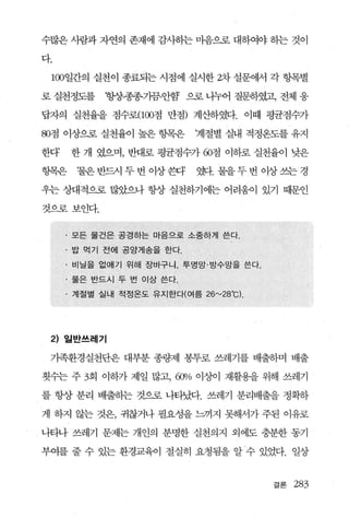수많은 사람과 자연의 존재에 감사하는 마음으로 대하여야 승}는 것이

다.

 100일간의 실천이 종료되는 시점에 실시한 2차 설문에서 각 항목별

로 실천정도를        항상종종기끔-안함 으로 니누어 질문하였고1 전체 웅

답자의 실천율을 점수로(1OO점 만점) 계산하였다. 이때 평균점수가

80점 이상으로 실천율이 높은 향목은          계절별 실내 적정옹도를 유지

한다’       한 개 였으며， 반대로 평균점수가 60점 이하로 실천율이 낮은

항목은       ‘물은연f드시두번이상환F       웹.물을두번이상쓰는경

우는 상대적으로 많았으나 항상 실천하기에는 어려움이 있기 때문인

것으로보인다.


      ·   모든 물건은 공경하는 마음으로 소중하게 쓴다 .

      . 밥 먹기 전에 공앙게송을 한다.

      · 비닐을 없애기 /위해 장바구니， 투명망·방수망을 쓴다 .
      . 물은 반드시 두 번 이상쓴다.

      · 계절별 실내 적정온도 유지한다(여름 26"-'28 C).
                                    0




 2) 일반쓰레기

 가족환경실천단은 대부분 종랑쩌l 봉투로 쓰레기를 배출하며 배출

횟수는 주 3회 이하가 제일 많고，       60>10 이상이 재활용을 위해 쓰레기
를 항상 분리 배출하는 것으로 나타났다. 쓰레기 분리배출을 정확하

게 하지 않는 것은， 귀찮거나 필요성을 느끼지 못해서가 주된 이유로

나타나 쓰레기 문제는 개인의 분명한 실천의지 외에도 충분한 동기

부여를 줄 수 있는 환경교육이 절실히 요청됨을 알 수 있었다. 일상


                                          결론   283
 