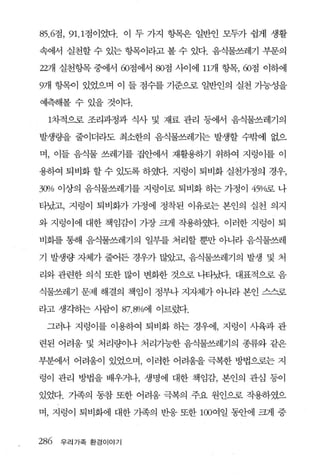 85.6점， 91. 1 점이었다. 이 두 가지 항목은 일반인 모두가 쉽게 생활

속에서 실천할 수 있는 헝목이라고 볼 수 었다. 음식물쓰레기 부문의

22개 실천항목 중에서 60점에서 80점 사이에 l17R 항목， 60점 이하에

9개 항목이 있었으며 이 들 점수를 기준으로 일반인의 실천 기능성을

예측해볼 수 있을 것이다.

 1차적으로 조리과정과 식사 및 재료 관리 동에서 음식물쓰레기의

발생량을 줄이더라도 최소한의 음식물쓰레기는 발생할 수밖에 없으

며， 이들 음식물 쓰레기를 집안에서 재활용하기 위하여 지렁이를 이

용하여 퇴비화 할 수 있도록 하였다. 지렁이 퇴비화 실천가정의 경우，

3CJl1o 이상의 음식물쓰레기를 지렁이로 퇴비화 하는 가정이 45o/c굶 나

타났고， 지렁이 퇴비화가 가정에 정착된 이유로는 본인의 실천 의지

와 지렁이에 대한 책임감이 가장 크게 작용하였다. 이러한 지렁이 퇴

비회를 통해 음식물쓰레기의 일부를 처리할 뿐만 아니라 음식물쓰레

기 발생량 자체가 줄어든 경우가 많았고， 음식물쓰레기의 발생 및 처

리와 관련한 의식 또한 많이 변화한 것으로 나타났다. 대표적으로 음

식물쓰레기 문제 해결의 책임이 정부나 지자체가 아니라 본인 스스로

라고 생각하는 사람이 87. 8%에 이르렀다.

 그러나 지렁이를 이용하여 퇴비화 하는 경우에， 지렁이 사육과 관

련된 어려움 및 처리량이나 처리가능한 음식물쓰레기의 종류와 같은

부분에서 어려움이 있었으며， 이러한 어려움을 극복한 방법으로는 지

렁이 관리 방법을 배우거나， 생명에 대한 책임감， 본인의 관심 퉁이

있었다. 가족의 동참 또한 어려움 극복의 주요 원인으로 작용하였으

며， 지렁이 퇴비화에 대한 가족의 반웅 또한 100여일 동안에 크게 중


286 우리가족 환경이야기
 