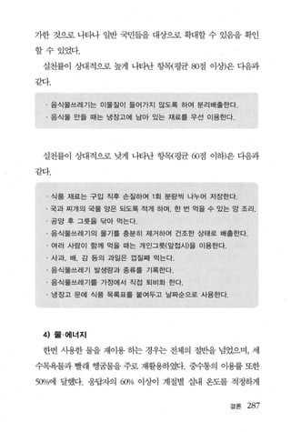 가한 것으로 나타나 일반 국민들을 대상으로 확대할 수 있음을 확인

할수있었다.

 실천률이 상대적으로 높게 나타난 항목{평균 80점 아상)은 다음과

같다.


  · 음식물쓰레기는 이물질이 들어가지 않도록 하여 분리배출한다.
  · 음식물 만들 때는 냉장고에 남아 있는 재료를 우선 이용한다.




 실천률이 상대적으로 낮게 나타난 항목{평균 60점 이하)은 다음과

같다.


  · 식품 재료는 구입 직후 손질하여 1 회 분량씩 나누어 저장한다.
  · 국과 찌개의 국물 양은 되도록 적게 하며 한 번 먹을 수 있는 앙 조리.
  · 공양 후 그릇을 닦아 먹는다.
  · 음식물쓰레기의 물기를 충분히 제거하여 건조한 상태로 배출한다.
  · 여러 사람이 함께 먹을 때는 개인그릇(앞접시)을 이용한다.
  · 사과， 배， 감 등의 과일은 껍질째 먹는다.
  · 음식물쓰레기 발생량과 종류를 기록한다.
  · 음식물쓰레기를 가정에서 직접 퇴비화 한다.
  · 냉장고 문에 식품 목록표를 붙여두고 날짜순으로 사용한다.




 4)   물 · 에너지

 한번 사용한 물을 재이용 하는 경우는 전체의 절반을 넘었으며， 세

수목욕물과 빨래 행꿈물을 주로 재활용하였다. 중수통의 이용률 또한

50Vo에 달했다. 응답자의   60% 이상이   계절별 실내 온도를 적정하게


                                       결론   287
 