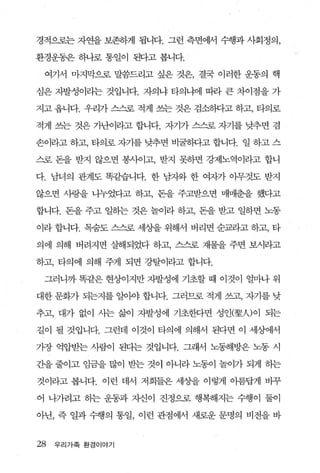 경적으로는 자연을 보존하게 됩니다. 그런 측면에서 수행과 사회정의，

환경운동은 하나로 통일이 된다고 봅니다.

 여기서 마지막으로 말씀드리고 싶은 것은， 결국 이러한 운동의 핵

심은 자발성이라는 것입니다. 자의냐 타의냐에 따라 큰 차이점을 가

지고 옵니다. 우리가 스스로 적게 쓰는 것은 검소하다고 하고， 타의로

적게 쓰는 것은 가난이라고 합니다. 자기가 스스로 자기를 낮추면 겸

손이라고 하고， 타의로 자기를 낮추면 비굴하다고 합니다. 일 하고 스

스로 돈을 받지 않으면 봉사이고， 받지 못하면 강제노역이라고 합니

다. 남녀의 관계도 똑같L습니다. 한 남자와 한 여자가 아무것도 받지

않으면 사랑을 나누었다고 하고， 돈을 주고받으면 매매춘을 했다고

합니다. 돈을 주고 일하는 것은 놀이라 하고， 돈을 받고 일히-면 노동

이라 합니다. 목숨도 스스로 세상을 위해서 버리면 순교라고 하고， 타

의에 의해 버려지면 살해되었다 하고， 스스로 재물을 주면 보시라고

하고， 타의에 의해 주게 되면 강탈이라고 합니다.

 그러니까 똑같은 현상이지만 자발성에 기초할 때 이것이 얼마나 위

대한 문화가 되는지를 일아야 합니다. 그러므로 적게 쓰고， 자기를 낮

추고， 대가 없이 사는 삶이 자발성에 기초한다면 성인(聖시이 되는

길이 될 것입니다. 그런데 이것이 타의에 의해서 된다면 이 세상어l서

가장 억압받는 사람이 된다는 것입니다. 그래서 노동해방은 노동 시

간을 줄이고 임금을 많이 받는 것이 아니라 노동이 놀이가 되게 하는

것이라고 봅니다. 이런 데서 저희들은 세상을 이렇게 이름답게 바꾸

어 나가려고 하는 운동과 자신이 진정으로 행복해지는 수행이 둘이

아닌， 즉 일과 수행의 통일， 이런 관점에서 새로운 문명의 비전을 바


28   우리 가족 환경이야기
 