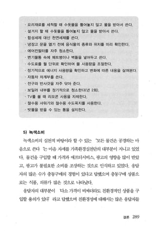· 요리재료를 세척할 때 수돗물을 틀어놓지 않고 물을 받아서 쓴다.
 · 설거지 할 때 수돗물을 틀어놓지 않고 물을 받아서 쓴다.
 · 합성세제 대신 천연세제를 쓴다.
 · 냉장고 문을 열기 전에 음식물의 종류와 위치를 미리 확인한다.
 · 에어컨필터를 자주 청소한다.
 · 변기물통 속에 페트병이나 벽돌을 넣어두고 쓴다.
 · 수도료를 월 단위로 확인하여 물 사용량을 조절한다.
 · 정기적으로 에너지 사용량을 확인하고 변화에 따른 내용을 살펴본다 .
 . 자동차 차계부를 쓴다.
 · 전구와 반사갓을 자주 닦아 준다.
 · 보일러 내부를 정기적으로 청소한다(년 2회) .
 . TV를 볼 때 리모콘 사용을 자제한다.
 · 절수용 샤워기와 절수용 수도꼭지를 사용한다.
 · 빗물을 받을 수 있는 통을 설치한다.




 5) 북색소비

 녹색소비의 실천적 바탕이라 할 수 있는     ‘모든 물건은 공경하는 마

음으로 혐 ‘는 마음 자세를 가족환경실천단의 대부분。 l 지니고 있었

다. 물건을 구입할 때 가격과 애프터서비스， 광고의 영향을 많이 받았

고， 광고가 불필요한 소비를 조장하는 것으로 인식하고 있었다. 웅답

자의 많은 수가 충동구매의 경험이 있다고 답했으며 충동구매 상품으

로는 식품， 의류가 많은 것으혹 나타났다.

 웅답자의 대부분이    다소 가격이 비싸더라도 친환경적인 %탤을 구

입할 용의가 있다 라고 답했으며 친환경성에 대해서는 많은 웅답지들



                                     결론   289
 