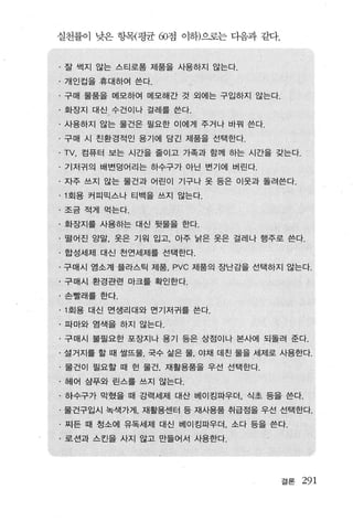 실천률이 낮은 항목{평균 60점 이하)으로는 다음과 같다.


· 잘 썩지 않는 스티로폼 제품을 사용하지 않는다 .
. 개인컵을 휴대하여 쓴다.
· 구매 물품을 메모하여 메모해간 것 외에는 구입하지 않는다.
· 화장지 대신 수건이나 걸레를 쓴다.
· 사용하지 않는 물건은 필요한 이에게 주거나 바꿔 쓴다.
· 구매 시 친환경적인 용기에 담긴 제품을 선택한다 .
. TV. 컴퓨터 보는 시간을 줄이고 가족과 함께 하는 시간을 갖는다
· 기저귀의 배변덩어리는 하수구가 아닌 변기에 버린다.
· 자주 쓰지 않는 물건과 어린이 기구나 옷 등은 이웃과 돌려쓴다.
. 1 회용 커피믹스나 티백을 쓰지 않는다.

· 조금 적게 먹는다.
· 화장지를 사용하는 대신 뒷물을 한다.
· 떨어진 양말， 옷은 기워 입고， 아주 낡은 옷은 걸레나 행주로 쓴다 .
· 합성세제 대신 천연세제를 선택한다.
· 구매시 염소계 플라스틱 제품 PVC 제품의 장난감을 선택하지 않는다 .
. 구매시， 환경관련 마크를 확인한다.
·손빨래를 한다 .

. 1 회용 대신 면생리대와 면기저귀를 쓴다.
· 따마와 염색을 하지 않는다.
· 구매시 불필요한 포장지나 용기 등은 상점이나 본사에 되돌려 준다.
· 설거지를 할 때 쌀뜨물， 국수 삶은 물， 야채 데친 물을 세제로 사용한다.
. 물건이 필요할 때 헌 물건， 재활용품을 우선 선택한다.
· 헤어 삼푸와 린스를 쓰지 않는다.
· 하수구가 막혔을 때 강력세제 대산 베이킹파우더. 식초 등을 쓴다.
· 물건구입시 녹색가게， 재활용센터 등 재사용품 취급점을 우선 선택한다.
· 찌든 때 청소에 유독세제 대신 베이킹파우더， 소다 등을 쓴다.
· 로션과 스킨을 사지 않고 만들어서 사용한다.




                                     결론   291
 