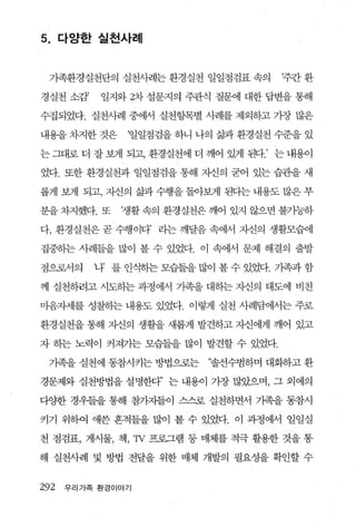 5.    다양한 실천사례



 가족환경실천단의 실천사례는 환경실천 일일점검표 속의        ‘주간 환

경실천 소감’    일지와 2차 설문지의 주관식 질문에 대한 답변을 통해

수집되었다. 실천사례 중에서 실천항목별 사례를 제외하고 가장 많은

내용을 차지한 것은     ‘일일점검을 하니 나의 삶과 환경실천 수준을 있

는 그대로 더 잘 보게 되고 환경실천에 더 깨어 있게 된다.’ 는 내용이

었다. 또한 환경실천과 일일점검을 통해 자신의 굳어 있는 습관을 새

롭게 보게 되고， 씨의 삶과 수행을 돌아빽l 된다는 내용도 많은 부

분을 차지했다. 또    ‘생활 속의 환경실천은 깨어 있지 않으면 불가능하

다， 환경실천은 곧 수행이다’ 라는 깨달음 속에서 자신의 생활모습에

집중하는 사례들을 많이 볼 수 있었다. 이 속에서 문제 해결의 출발

점으로서의     나’ 를 인식하는 모습들을 많이 볼 수 있었다. 가족과 함

께 실천하려고 시도하는 과정에서 가족을 대하는 X댄의 태도에 비친

마음자세를 성찰하는 내용도 있었다. 이렇게 실천 사례담에서는 주로

환경실천을 통해 자신의 생활을 새롭게 발견하고 자신에게 깨어 있고

자 히는 노력이 커져가는 모습들을 많이 발견할 수 있었다.

 기족을 실천에 동참시키는 방법으로는      “솔선수범하며 대화하고 환

경문제와 실천방법을 설명한다’ 는 내용이 가장 많았으며， 그 외에의

다양한 경우들을 통해 참가자들이 스스로 실천하면서 가족을 동참시

키기 위하여 애쓴 흔적들을 많이 볼 수 있었다. 이 과정에서 일일실

천 점검표， 게시물， 책 ，'N 프로그램 퉁 매체를 적극 활용한 것을 통

해 실천사례 및 방법 전달을 위한 매체 개발의 필요성을 확인할 수


292   우리가족 환경이야기
 