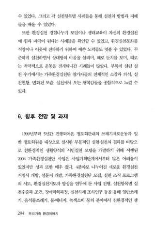수 있었다. 그리고 각 실천항목별 사례들을 통해 실천의 방법과 지혜

들을배울수있었다.

  또한 환경실천 경험니누기 모임이나 생태교육이 자신의 환경실천

에 힘과 자극이 된디는 사례들을 확인할 수 있었고， 환경실천문화를

직장이나 이웃에 전파하기 위하여 애쓴 노력들도 엿볼 수 있었다. 꾸

준하게 실천하면서 상대방의 마음을 살피며， 때로 눈치를 보며， 때로

는 적극적으로 운동을 전개해나간 사례들이 많았다. 부록에 실린 실

천 수기에서는 가족환경실천단 참가자들의 전체적인 소감과 의식， 실

천현황， 변화된 모습， 실천에서 오는 행복감들을 종합적으로 느낄 수

있다.




6.    향후 전망 및 과제



     1999년부터 5년간 진행되어온 정토회관내의 쓰레기제로운동과 일

반 정토회원을 대상으로 실시한 부분적인 실험·실천의 결괴를 바탕으

로 친환경적인 생활양식의 시민실천 모델을 개발하기 위해 시행된

2004   가족환경실천단 사업은 사업기획단계에서부터 많은 어려움이

있었지만 성과 또한 매우 컸다. 4분야로 나누어진 새로운 환경실천

지침서 개발， 설문지 개발， 기족환경실천단 모집， 실천 조직 프로그램

의 시도， 환경실천지도자 양성을 염두에 둔 사업 진행， 실천항목별 실

천수준과 조건， 징F애극복과정， 실천사례 조사연구 퉁을 통해 일반쓰레

기， 음식물쓰레기， 물에너지， 녹색소비 동의 분야에서 친환경적인 생


294    우리가족 환경이야기
 