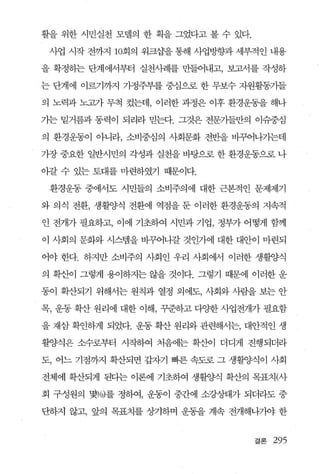 활을 위한 시민실천 모델의 한 획을 그였다고 볼 수 있다.

 사업 시작 전까지 10회의 워크삽을 통해 사업방향과 세부적인 내용

을 확정하는 단계에서부터 실천사례를 만들어내고， 보고서를 작성하

는 단계에 이르기까지 가정주부를 중심으로 한 무보수 자원휠통기들

의 노력과 노고가 무척 컸는데， 이러한 과정은 이후 환경운동을 해나

가는 밑거름과 동력이 되리라 믿는다. 그것은 전문가들만의 이슈중심

의 환경운동이 아니라， 소비중심의 사회문화 전반을 비그~나기는데

가장 중요한 일반시민의 각성과 실천을 바탕으로 한 환경운동으로 나

아갈 수 있는 토대를 마련하였기 때문이다.

 환경운동 중에서도 시민들의 소비주의에 대한 근본적인 문제제기

와 의식 전환， 생활양식 전환에 역점을 둔 이러한 환경운동의 지속적

인 전개가 필요하고， 이에 기초하여 시민과 기업， 정부가 어떻게 함께

이 사회의 문화와 시스렘을 바꾸어나갈 것인가에 대한 대안이 마련되

어야 한다. 하지만 소비주의 사회인 우리 사회어써 이러한 생활양식

의 확산이 그렇게 용이하지는 않을 것이다. 그렇기 때문에 이러한 운

동이 확산되기 위해서는 원칙과 열정 외에도， 사회와 사람을 보는 안

목， 운동 확산 원리에 대한 이해， 꾸준하고 다양한 사업전개가 필요함

을 재삼 확인하게 되었다. 운동 확산 원리와 관련해서는， 대안적인 생

활양식은 소수로부터 시작하여 처음에는 확산이 더디게 진행되더라

도， 어느 기점까지 확산되면 갑자기 빠른 속도로 그 생활ζ샘이 사회

전체에 확산되게 된다는 이론에 기초하여 생활양식 확산의 목표치(사

회 구성원의 몇%)를 정하여， 운통이 중간에 소강상태가 되더라도 중

단하지 않고， 앞의 목표치를 상기하며 운동을 계속 전개해나기야 한


                                   결론   295
 