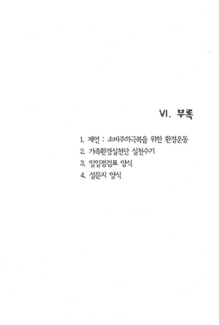 VI.   부록


1. 제언 : 소비주으픽복을 우반 환경운동
2. 가족환경실천단 실천수기
3. 일일점검표양식
4. 설문지 양식
 
