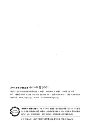 2004 쓰레기제로운톨 우리1}족 환정이。þ1 1

펴낸곳 : 정토회 μ”한국불교환경교육원            1   펴낸이    유수(輪首)    I   펴낸날   2íXJ5년 1월 10일
주소   서울시 서초구 서초3동 1585-16호 정토회관 2층               l 전화 02)587-8997 I 전송 02)587-8998
홈페이지    www.jlln!,>to.org I E-mail    ecobllddha@jllngto.org




           재생지로 만톨었융니다 이 보고서의 본문용지는 중질만화용지입니다. 이 증이

           는 수거된 신문용지 같은 사용후 고지(폐지)를 원료로 하는 재생펼프 혼합비율이
           60%가 넘는 재생지입니다. 또한 표지에는 코팅처리를 하지 않았습니다


          ※ 0 1 보고서는 σ에민간환경단체진흥회의 후원으로 만들어졌습니다.
 