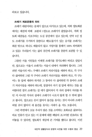 라보고있습니다.



 쓰레기 제로운동의 의미

 쓰레기 대란이라는 문제가 앞으로 다가오고 있는데， 저희 정토회관

에서는 예전에 비해   20분의 1정도로 쓰레기가 줄었습니다. 저희 정

토회 대중들은 서초꿔는 도심 공간에서 살고 있는데， 만약 1 년 정

도 쓰레기를 수거하지 못한다고 해도(물기가 있는 음식물 쓰레기는

회관 밖으로 하나도 배출되지 않고 지렁이를 통해서 1α'P1o 퇴비화히

고 있음) 우리들이 시는 삶의 공간에 쓰레기를 충분히 보관할 수 있

습니다.

 그휩f 서울 시민들은 이제껏 쓰레기를 경기도에다 버리고 살았지

만， 앞으로는 서울시 쓰레기는 서울시 내에서 처리해야 합니다. 그러

려면 서울시의 어느 구에다 쓰레기 처리시설을 세워야 하고， 각 구가

다 싫어하면 그럼 각 구마다 쓰레기 처리시설을 세워야 하고， 각 구는

어느 동 앞에 세워야 하지만 그 동마다 다 싫어하면 각 동마다 쓰레

기 처리시설을 세워야 하는데， 집집마다 자기 집 앞에 세우는 것을 싫

어한다면 결국 쓰레기는 갈 데가 없어져서 각 자의 집에서 처리를 하

던 지 아니면 각자의 집에서 쓰레기가 나오지 않게 할 수 밖에 없다

고 봅니다. 앞으로는 돈이 없어서 물건을 못사는 것이 아니라 쓰레기

버릴 곳이 없어서 새 물건을 못사는 시대가 올 지도 모릅니다.

 그런 측면에서 오늘 우리가 많은 것을 소비하는 호화로운 삶보다도

바로 인류가 안고 있는 이 문제에 대한 해답의 조그마한 단초라도 열

어놓을 수 있다면， 정토회가 세%벼l 큰 기여를 했다고 봅니다. 이런


             대안적 생활양식과 문명적 비전을 위한 수행과 영성   29
 