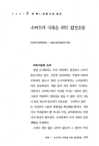 P A   R T   6   부 록 1 :전문가의 제언




                소비주의 극복을 위한 환경운동


                이창우(정책위원 / 서울시정개발연구원)




                 지속가능한소비

                 점점 도시화되는 우리 사회에서 생산보다 소비가

                중요시되고 있다. 지금껏 인간관계는 직업에 의하여

                구분되어 왔으나 현대 도시사회에서는 소비관계가

                더욱 중요해진다. 예를 들어 피자 헛에서 식사히는

                사람이나 스타벅스에서 커피를 마시는 사람의 경우，

                그들의 직업에서 정체성을 찾을 수 없다. 단지 그들

                이 같은 장소에 있으면서 식음료를      조비하고 있다

                는 사실만이 그들의 정체성을 확인해줄 뿐이다. 식당

                이나 커피숍에서 뿐 아니라 극장， 음악회에서도 마찬

                가지 현상이 벌어진다. 소비관계가 우리 사회의 일상

                생활을규정한다.

                 그러나 생산 없는 소비가 없으며 그 생산이 어디


                       부록   소비주의 극복을 위한 환경운동   299
 