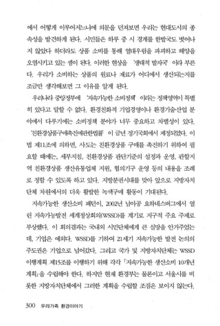 에서 어떻게 이루어지느냐에 의문을 던져보면 우리는 현대도시의 종

속성을 발견하게 된다. 시민들은 하루 중 시 경계를 한발국도 벗어나

지 않았다 하더라도 상품 소비를 통해 열대우림을 파괴하고 해 OJ:을

오염시키고 있는 셈이 된다. 이러한 현싱띨     쟁태적 발지국 이라 부른

다. 우리가 소비하는 상품의 원료나 재료가 어디에서 생산되는지를

조금만 생각해보면 그 이유를 알게 된다.

  우리니라 중앙정부에       까욕가능한 소비정책   이리는 정책영역이 특별

히 있다고 말할 수 없다. 환경친화적 기업경영이나 환경기술산업 분

야에서 다루기에는 소비정책 분。F가 너무 중요하고 차별성이 있다.

 친환경상품구매촉진에관한법률 이 금년 정기국회에서 제정되었다. 이

법 제 11조에 의하면， 시·도는 친환경상품 구매를 촉진하기 위하여 필

요할 때에는， 세부지침， 친환경상품 판단기준의 설정과 운영， 관할지

역 친환경상품 생산유통업체 지원， 협의기구 운영 동의 내용을 조례

로 정할 수 있도록 하고 있다. 지방분권시대를 맞아 앞으로 지방자치

단체 차원에서의 더욱 활발한 녹색구매 활동이 기대된다.

 지속가능한 생산소비 패턴이， 2002년 님이공 요하네스버그에서 열

린 지속가능발전 세계정상회의 (WSSD)를 계기로 지구적 주요 주제로

부장했다. 이 회의결과는 국내외 시민단체에게 큰 실망을 안겨주었는

데， 기업은 예외다. WSSD를 기하여 21 세기 지속가능한 발전 논의의

주도권은 기업으로 넘어갔다. 그라고 국가 및 지방자치단체는 WSSD

이행계획 제 15조를 이행하기 위해 각각 「지속가능한 생산소비 107R년

계획」을 수립해야 한다. 하지만 현재 환경부는 물론이고 서울시를 비

롯한 지방자치단체에서 그러한 계획을 수립할 조짐은 보이지 않탄t.


300   우리가족 환경이야기
 