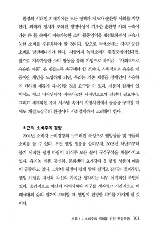 환경의 시대인 21세기에는 모든 정책과 제도가 순환형 사회를 지향

    한다. 과학과 정치가 조화된 생명사상에 기초한 순환형 사회 구축이

    리는 큰 틀 속에서 지속가능한 소비 활동영역을 재검토하면서 지속가

    능한 소비를 주류화해야 할 것이다. 앞으로 녹색소비는 지속가능한

    소비로 발전해나가야 한다. 지금까지 녹색소비가 환경중심이였다면，

    앞으로 지속가능한 소비 활동을 통해 기업으로 하여금      ‘자회적으로

    유용한 제품” 을 만들도록 촉구해야 할 것이다. 사회적으로 유용한 제

    품이란 개념을 도입하게 되면， 우리는 기존 제품을 장애인이 사용하

    기 편하게 새롭게 디자인할 것을 요구할 수 있다. 제품의 설계에 있

    어서도 에코 디자인에서 지속가능한 디자인으로의 진전이 필요하다.

    그라고 세계화된 경제 시스탱 속에서 지방차원에서 물품을 구매할 때

    에도 개발도상국의 환경이나 사회경제까지 고려해야 한다.



     최근의 소비주의 경향

     2004년 소비자 소비경향의 두드러진 특성으로 웰빙상품 및 명품의

    소비를 들 수 있다. 우선 웰빙 열풍을 살펴뾰}. 2003년 하반기부터

    불기 시작한 웰빙 바람이 의식주 모든 분야 구석구석을 휘몰아치고

•   있다. 유기농 식품， 동산복， 문화센터 요가강좌 등 웰빙 상품의 매출
    이 급증하고 있다. 그런데 웰빙이 쉽게 빨R 잘먹고 잘사는 것이라면，

    웰빙 개념은 자신과 자신의 가족만 생각하는 너무 이기적인 측면이

    있다. 공간적으로 자신의 지역사회와 지구를 생각하고 시간적으로 미

    래세대의 삶의 질까지 고려할 때， 웰빙이 진정한 의미를 가지게 될 것

    이다.



                     부록   소비주의 극복을 위한 환경운동   301
 