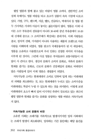 웰빙 열풍과 함께 불고 있는 바람이 명품 소비다. 전반적인 소비

침체 속에서도 명품 바람을 타고 초고가 상품이 속속 시장에 나오고

있다. 가방， 구두， 핸드백， 지갑， 벨트， 선글라스， 액세서리 등 명품 한

두 가지썩은 가져야 마음이 놓이는 젊은이들이 많다. 명품은 이제 나

이든 소수 부유층의 전유물이 아니라 3α40대 중년 부유층에서 10-20

대 신세대 층으로 그 소비주체가 확산되는 분위기다. 이제 사람들은

종교， 정치적 견해， 가치관이 아니라 사용히는 제품의 브랜드로 다른

사람을 이해하게 되었다. 명품 광고가 국제공용어가 된 이 세상에서，

명품을 소유하고 사용함으로써 우리 인류는 진정한 의미의 지구촌을

이루게 된 것이다. 그런데 사실 명품은 부지들보다 보통사람들이 더

많이 사 쓴다고 한다. 생산의 문화가 소비의 문화로， 저축의 문화가

현재를 즐기는 문화로， 근로의 문화가 건강제일의 문화로 바뀌면서

많은 사람들에 있어 이제 명품은 생필품이 되었다.

  지속가능한 소비는 현재세대의 소비로 인하여 입게 되는 미래세대

의 피해를 최소화히는 것， 또는 현재세대가 누리고 있는 소비수준을

미래세대도 똑같이 누릴 수 있도록 하는 것을 의미한다. 이렇게 보면

미래세대의 요소가 빠져 있어 이기적인 측면이 강조되고 있는 최근의

웰빙 열풍과 현재를 즐기는 문화를 상징하는 명품 바람은 지속가능하

지않다.



 지속가능한 소비 운동의 비전

 소유권 사회는 쓰레기를 지속적으로 발생시키지만 임차 사회에서

는 쓰레기 발생이 최소화된다. 임차히는 기간 동안에는 해당 물건을


302   우리 가족 환경이야기
 