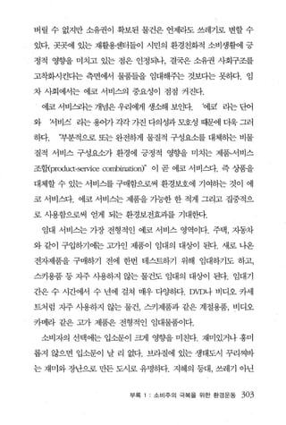 버릴 수 없지만 소유권이 확보된 물건은 언제라도 쓰레기로 변할 수

있다. 곳곳에 있는 재활용센터들이 시민의 환경친화적 소비생활에 긍

정적 영향을 미치고 있는 점은 인정되나， 결국은 소유권 사회구조를

고착화시킨다는 측면에서 물품들을 임대해주는 것보다는 못히다. 임

차 사회에서는 에코 서비스의 중요성이 점점 커진다.

    에코 서비요4는 개념은 우리에게 생소해 보인다.         ‘에코 라는 단어

와     저비죄 라는 용어가 각각 가진 다의성과 모호성 때문에 더욱 그러

하다.    ‘부분적으로 또는 완전하게 물질적 구성요소를 대체하는 비물

질적 서비스 구성요소가 환경에 긍정적 영향을 미치는 제품-서비스

조행prcx:luα-service combination)" 이 곧 에코 서비스다. 즉 상품을

대체할 수 있는 서비스를 구매함으로써 환경보호에 기여하는 것이 에

코 서비스다. 에코 서비스는 제품을 가능한 한 적게 그리고 집중적으

로 사용함으로써 얻게 되는 환경보전효과를 기대한다.

    임대 서비스는 가장 전형적인 에코 서비스 영역이다. 주택 ， 자동차

와 같이 구입하기에는 고가언 제품이 임대의 대상이 된다. 새로 나온

전자제품을 구매하기 전에 한번 테스트하기 위해 임대하기도 하고，

스키용품 등 지주 사용하지 않는 물건도 임대의 대상이 된다. 임대기

간은 수 시간에서 수 년에 걸쳐 매우 다양해t. DVD나 비디오 카세

트처럼 지주 사용하지 않는 물건， 스키제품과 같은 계절용품， 비디오

카메라 같은 고가 제품은 전형적인 임대물품이다.

    소비자의 선택에는 입소문이 크게 영호t을 미친다. 재미있거나 흥미

롭지 않으면 입소문이 날 리 없다. 브라질에 있는 생태도시 꾸리찌바

는 재미와 장난으로 만든 도시로 유명하다. 지혜의 등대 ， 쓰레기 아닌


                      부록   소비주의 극복을 위한 환경운동     303
 