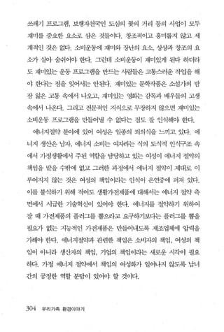 쓰레기 프로그램， 보행자천국인 도심의 꽃의 거리 동의 사업이 모두

재미를 중요한 요소로 삼은 것들이다. 창조적이고 흥미롭지 않고 세

계적인 것은 없다. 소비운동에 재미와 장난의 요소， 상상과 창조의 요

소가 살아 숨쉬어야 한다. 그런데 소비운동이 재미있게 된다 하더라

도 재미있는 운동 프로그램을 만드는 사람들은 고통스러운 작업을 해

야 한다는 점을 잊어서는 안된다. 재미있는 문학작품은 소설가의 밤

잠 잃은 고통 속에서 나오고， 재미있는 영회는 감독과 배우들의 고생

속에서 니온다. 그리고 전문적인 지식으로 무장하지 않으면 재미있는

소비운동 프로그램을 만들어낼 수 없다는 점도 잘 인식해야 한다.

  에너지절약 분야에 있어 여성은 일종의 죄의식을 느끼고 있다. 에

너지 생산은 남자， 에너지 소비는 여챈}는 식의 도식적 인식구조 속

에서 가정생활에서 주된 역할을 담당하고 있는 여성이 에너지 절약의

책임을 맡을 수밖에 없고 그러한 과정에서 에너지 절약이 제대로 이

루어지지 않는 것은 여성의 책임이라는 인식이 은연중에 퍼져 있다.

이를 불식하기 위해 적어도 생활가전제품에 대해서는 에너지 절약 측

면에서 시급한 기술혁신이 있어야 한다. 에너지를 절약하기 위하여

잘 때 가전제품의 플러그를 뽑으라고 요구하기보다는 플러그를 뽑을

필요가 없는 지능적인 가전제품은 만들어내도록 제조업체에 압력을

가해야 한다. 에너지절약과 관련한 책임은 소비자의 책임， 여성의 책

임이 아니라 생~자의 책임， 기업의 책임이라는 새로운 시각이 필요

하다. 가정 에너지 절약에서 책임의 여성화가 일어나지 않도록 남녀

간의 공정한 역할 분담이 있어야 할 것이다.




304   우 리 가족 환경이야기
 