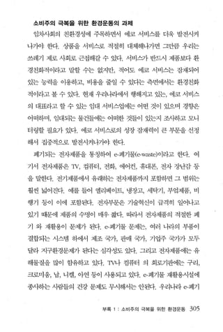 소비주의 극복을 위한 환경운동의 과제

 임차사회의 친환경성에 주목하면서 에코 서비스를 더욱 발전시켜

나가야 한다. 상품을 서비스로 적절히 대체해나가면 그만큼 우리는

쓰레기 제로 사회로 근접해갈 수 있다. 서비~} 반드시 제품보다 환

경친회적이라고 말할 수는 없지만， 적어도 에코 서비스는 잠재되어

있는 능력을 이용하고， 비용을 줄일 수 있다는 측면에서는 환경친화

적이라고 볼 수 있다. 현재 우리나라에서 행해지고 있는， 에코 서비스

의 대표라고 할 수 있는 임대 서비스업에는 어떤 것이 있으며 경향은

어떠하며， 임대되는 물건들에는 어떠한 것들이 있는지 조사하고 모니

터링할 필요가 있다. 에코 서 tl]스로의 성장 잠재력이 큰 부문을 선정

해서 집중적으로 발전시켜나가야 한다.

 폐기되는 전자제품을 통칭하여 e-폐기물{e-waste) 이라고 한다. 여

기서 전자제품은 1V, 컴퓨터， 전화， 에어컨， 휴대폰， 전자 장난감 등

을 밀한다. 전기제품에서 유래히는 전자제품까지 포힘하면 그 범위는

훨씬 넓어진다. 예를 들어 엘리베이트， 냉장고， 세탁기， 부엌제품， 비

행기 등이 이에 포함된다. 전자부문윤 기술혁신이 급격히 일어나고

있기 때문에 제품의 수명이 매우 짧다. 띠라서 전자제품의 적절한 폐

기 와 재활용이 문제가 된다. e-폐기물 문제는， 여러 니라의 부품이

결합되는 시스템 하에서 제조 국가， 판매 국가， 기업주 국가가 모두

달라 지구환경문제가 된다는 심각성도 있다. 그리고 전자제품에는 유

해물질을 많이 함유하고 있다. πr나 컴퓨터 의 회로기판에는 구리，

크로미움， 납， 니켈， 아연 등이 사용되고 있다. e-폐기물 재활용시설에

종사하는 사람들의 건강 문제도 무시해서는 안된다. 우리나라 e-폐기



                 부록   소비주의 극복을 위한 환경문동   305
 