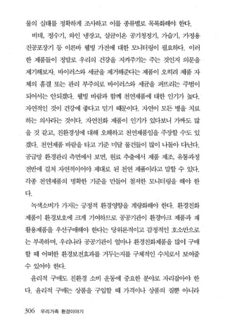 물의 실태를 정확하게 조사하고 이를 종류별로 목록화해야 한다.

 비데， 정수기， 와인 냉장고， 살균이온 공기청정기， 가습기， 가정용

진공포장기 퉁 이른바 웰빙 가전에 대한 모니터링이 필요하다. 이러

한 제품들이 정말로 우리의 건강을 지켜주기는 주는 것인지 의문을

제기해보자. 바이러스와 세균을 제거해준다는 제품이 오히려 제품 자

체의 흠결 또는 관리 부주의로 바이러스와 세균을 퍼뜨리는 주범이

되어서는 안되겠다. 웰빙 바람과 함께 천연제품에 대한 인기가 높다.

자연적인 것이 건강에 좋다고 믿기 때문이다. 자연이 모든 병을 치료

하는 의λ14는 것이다. 자연친화 제품이 인기가 있다보니 7봐도 많

을 것 같고， 친환경성에 대해 오해하고 천연제품임을 주장할 수도 있

겠다. 천연제품 바람을 타고 기준 미달 물건들이 많이 나돌아 다닌다.

공급망 환경관리 측면에서 보면， 원료 추출에서 제품 제조， 유통과정

전반에 걸쳐 자연적이어야 제대로 된 천연 제품이라고 말할 수 있다.

각종 천연제품의 명확한 기준을 만들어 철저한 모니터링을 해야 한

다.

 녹색소비가 가지는 긍정적 환경영향을 계량화해야 한다. 환경친화

제품이 환경보호에 크게 기여하므로 공공기관이 환경마크 제품과 재

활용제품을 우선구매해야 한다는 당위론적이고 감정적인 호소만으로

는 부족하며， 우리나라 공공기관이 얼마나 환경친화제품을 많이 구매

할 때 아떠한 환경보전효과를 거두는지를 구체적인 수치로서 보여줄

수있어야한다.

 윤리적 구매도 친환경 소비 운동에 중요한 분야로 자리집이야 한

다. 윤리적 구매는 상품을 구입할 때 가격이나 상품의 질뿐 아니라


306 우리가족 환경이야기
 