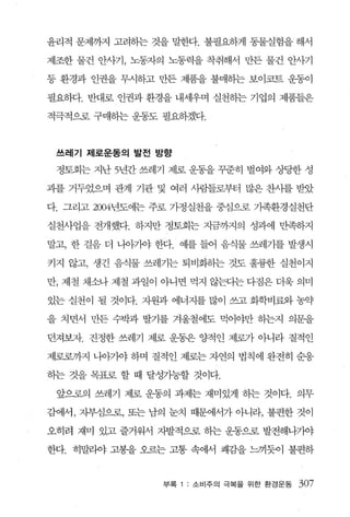 윤리적 문제까지 고려하는 것을 말한다. 불필요하게 동물실험을 해서

제조한 물건 안사기， 노동자의 노동력을 착취해서 만든 물건 얀사기

등 환경과 인권을 무시하고 만든 제품을 불매하는 보이묘트 운동이

필요하다. 반대로 인권과 환경을 내세우며 실천히는 기업의 제품들은

적극적으로 구매하는 운동도 필요하겠다.



 쓰레기 제로운동의 발전 방향

 정토회는 지난 5년간 쓰레기 제로 운동을 꾸준히 벌여와 상당한 성

과를 거두었으며 관계 기관 및 여러 사람들로부터 많은 찬사를 받았

다. 그리고 2004년도에는 주로 가정실천을 중심으로 가족환경실천단

실천사업을 전개했다. 하지만 정토회는 지금까지의 성과에 만족하지

말고， 한 걸음 더 나아기야 한다. 예를 들어 음식물 쓰레기를 발생시

키지 않고， 생긴 음식물 쓰레기는 퇴비화히는 것도 훌륭한 실천이지

만， 제 철 채소나 제철 과일이 아니면 먹지 않는디는 다짐은 더욱 의미

있는 실천이 될 것이다. 지원과 에너지를 많이 쓰고 화학비료와 농약

을 치면서 만든 수박과 딸기를 겨울철에도 먹어야만 하는지 의문을

던져보」자. 진정한 쓰레기 제로 운동은 양적인 제로가 아니라 질적인

제로로까지 나아기야 하며 질적인 제로는 자연의 법칙에 완전히 순웅

하는 것을 목표로 할 때 달성가능할 것이다.

 앞으혹의 쓰레기 제로 운동의 과제는 재미있게 하는 것이다. 의무

감에서 ， 자부심으로， 또는 남의 눈치 때문에서가 아니라， 불편한 것이

오히려 재미 있고 즐거워서 자발적으로 하는 운동으로 발전해나7싸

한다. 히말라야 고봉을 오르는 고통 속에서 쾌감을 느끼듯이 불편하


                 부록   소 비주의 극복을 위한 환경운동   307
 
