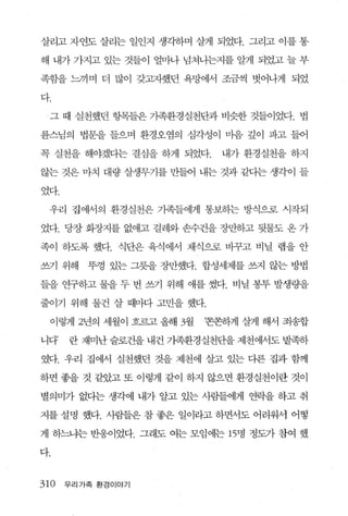 살리고 자연도 살리는 일인지 생각하며 살게 되었다. 그리고 이를 통

해 내가 가지고 있는 것들이 얼마나 넘쳐나는지를 알게 되었고 늘 부

족함을 느끼며 더 많이 갖고자했던 욕망에서 조금씩 벗어나게 되었

다

 그 때 실천했던 항목들은 가족환경실천단과 비슷한 것들이었다. 법

륜스님의 볍문을 들으며 환경오염의 심각성이 마음 깊이 파고 들어

꼭 실천을 해야겠다는 결심을 하게 되었다.       내가환경실천을하지

않는 것은 마치 대량 살생무기를 만들어 내는 것과 같다는 생각이 들

었다.

 우리 집에서의 환경실천은 가족들에게 통보하는 방식으로 시직-되

었다. 당장 화장지를 없애고 걸레와 손수건을 장만하고 뒷물도 온 가

족이 하도록 했다. 식단은 육식에서 채식으로 비꾸고 비닐 랩을 안

쓰71 위해   뚜껑 있는 그릇을 장만했다. 합성세제를 쓰지 않는 방법

들을 연구하고 물을 두 번 쓰기 위해 애를 썼다. 비닐 봉투 발생량을

줄이기 위해 물건 살 때마다 고민을 했다.

    이렇게 2년의 세월이 흐르고 올해 3월   ‘존존하게 살게 해서 죄송합

니다    란 재미난 슬로건을 내건 가족환경실천단을 제천에서도 발족하

였다. 우리 집에서 실천했던 것을 제천에 살고 있는 다른 집과 함께

하면 좋을 것 같았고 또 이렇게 같이 하지 않으면 환경실천이란 것이

별의미가 없다는 생각에 내가 알고 있는 사람들에게 연락을 하고 취

지를 설명 했다. 사람들은 참 좋은 일이라고 하면서도 어려워서 어떻

게 하느냐는 반웅이었다. 그래도 여는 모임 에는 15명 정도가 참여 했

다.


310   우리가족 환경이야기
 