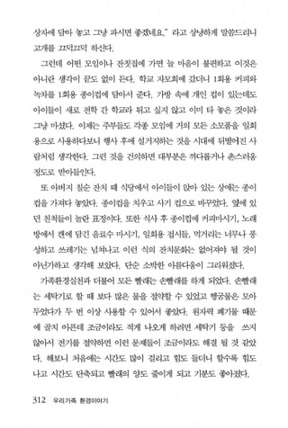 상자에 담아 놓고 그냥 파시면 좋겠네요   라고 상냥하게 말씀드리니

고개를 끄덕끄덕 송댄다.

 그런데 어떤 모염이나 잔칫집에 가면 늘 마음이 불편하고 이것은

아니란 생각이 끝도 없이 든다. 학교 자모회에 갔더니 1회용 커피와

녹차를 1 회용 종이컵에 담아서 준다. 가방 속에 개인 컵이 있는데도

아이들이 새로 전학 간 학교라 튀고 싶지 않고 이미 타 놓은 것이라

그냥 마셨다. 이제는 주부들도 각종 모임에 거의 모든 소모품을 일회

용으로 사용하다보니 행사 후에 설거지하는 것을 시대에 뒤떨어진 사

람처럼 생각한다. 그런 것을 건의하면 대부분은 끼다롭거나 촌스러움

정도로받이들인다.

 또 아버지 칠순 잔치 때 식당에서 아이들이 앉아 있는 상에는 종이

컵을 가져다 놓았다. 종이컵을 치우고 사기 컵으로 바꾸었다. 옆에 있

던 친척들이 놀란 표정이다. 또한 식사 후 종이컵에 커피마시기， 노래

방에서 캔에 담긴 음료수 마시기， 일회용 접시들， 먹거리는 너무나 풍

성하고 쓰레기는 넘쳐나고 이런 식의 잔치문화는 없어져야 될 것이

아닌가하고 생각해 보았다. 단순 소박한 아름다움이 그리워졌다.

 가족환경실천과 더불어 모든 빨래는 손빨래를 하게 되었다. 손빨래

는 세탁기로 할 때 보다 많은 물을 절의f할 수 있었고 행꿈물은 모아

두었다가 두 번 이상 사용할 수 있어서 좋았다. 원자력 폐기물 때문

에 골치 아픈데 조금이라도 적게 나왜l 하려면 세탁기 등을   쓰지

않아서 전기를 절약하면 이런 문제들이 조금이라도 해결 될 것 같았

다. 해보니 처음에는 시간도 많이 걸리고 힘도 들더니 할수록 힘도

나고 시간도 단축되고 빨래의 양도 줄이게 되고 기분도 좋아졌다.


312   우리가족 환경이야기
 