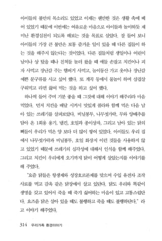 아이들의 불만의 목소리도 있었고 이제는 웬만한 것은 생활 속에 베

어 있었기 때문에 이번에는 여유로운 마음으로 아이들과 놀이하듯 재

미난 환경실천이 되도록 해보는 것을 목표로 삼았다. 잘 들어 보니

아이들의 가장 큰 불만은 보통 즐거운 일이 있을 때 다른 집들이 하

는 것을 해주지 않는다는 것이었다. 다른 집들처럼 생일이나 어린이

날이나 상 탔을 때나 친척들 놀러 왔을 때 애들 손잡고 치킨이나 피

자 사먹고 장난감 주는 햄버거 사먹고， 놀이동산 가고 옷이나 장난감

예쁜 문구류를 사고 싶어 했다. 또 계곡 등에서 물놀이 하며 삼겹살

구워먹고 라면 끓여 먹는 것을 하고 싶어 했다.

 하나씩 들어 주며 기분 좋을 때 그것에 대해 이야기 해주리라 마음

먹었다. 먼저 치킨을 배달 시켜서 맛있게 콜라와 함께 먹은 다음 남

아 있는 쓰레기를 살펴보았다. 비닐봉투， 나무젓가락， 무와 양배추를

담아 온 1회용 용기， 냄킨， 호일과 종이상자， 그리고 님아 있는 닭의

뼈들이 우리가 먹은 양 보다 더 많이 쌓여 있었다 아이들도 우리 집

에서 니무젓가락과 비닐봉투， 호일 화장지 이런 것들을 사용하지 않

고 있었기 때문에 쓰레기의 심각성에 대해서 인식을 함께 해주었다.

그리고 치킨이 우리에게 오기까지 닭이 어떻게 살았는지를 이야기를

해주었다.

      “요즘 닭들은 항생제와 성장호르몬제를 맞으며 수입 유전자 조작

사료를 먹고 감옥 같은 닭장에서 살고 있판t. 닭도 우리와 똑같이

생명을 갖고 있어서 죽을 때 죽기 싫어하는 마음이 있고 고통스럽단

다. 요즈음 닭은 실아 있을 때도 불행하고 죽을 때도 불행하단다   라

고 이야기 해주었다.


314    우리가족 환경이야기
 