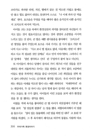 쓰다가도 과자랑 라면， 치킨， 햄버거 같은 것 먹으면 가렵고 몸에도

안 좋고 힘도 없어서 대장도 못된다며 스스로       ‘나 이제 과자 안 먹을

래요” 한다. 요즈음은 무엇을 먹을 때마다 좋은 음식인지 나쁜 음식인

지 꼬치꼬치 따지며 먹는다.

 아이들 크는 모습 속에서 환경실천의 의미를 찾아보면 지신들이 가

지고 있는 것이 필요이상으로 많다는 것과 생명의 소중함을 서서히

느끼고 있는 것 같다. 큰 딸은 예쁜 팬시용품을 좋아해서      ‘소비소녀’

란 별명을 붙여 주었는데 요즈음 시내 가서도 잘 사지 않고 가끔 하

나씩 사고 나서는    ‘~l고 보니 별 필요도 없네. 다음에는 한번 더 생각

하고 λ}고 꼭 필요한 것만 살께요’ 라고 먼저 이ψ1한다. 그러더니 지

갑 앞에다     ‘열번 생각하고 산다’   란 구절까지 붙여 놓고 다닌다.

 또 아이들이 개마나 달팽이 잠자리 거미 개구리 이런 것들을 친구

대하듯 하며 괴롭히거나 죽이는 것을 한번도 본 적이 없다. 8살짜리

아들도 한참 폭력적인 게임을 즐길 나이인데 그런 게임들을 전혀 하

지 않아 6학년인 누나도 신기하게 생각할 정도다. 우리 아이가 좋아

히는 게임은 。태를 먹으면 힘이 나는 예쁜 캐릭터의       야채부팍리 라

는 게임이다. 두 살 차이 나는 남자 형제 둘이 살지만 서로 때리며 싸

우는 모습도 볼 수가 없다. 아이들의 이런 모습을 보며 내가 환경실

천을 참 잘 했다는 생각을 한다.

 어렸을 적에 육식을 좋아하던 큰 딸 아이가 외갓집에서 키우던 돼

지를 보며    ‘참 맛있게 생겼다’ 는 말을 했다. 외할아버지께서 이 말씀

을 들으시고    ‘질아 있는 동물에게 그런 말을 하면 안 된다’ 고 호된 꾸

지람을 하셨다. 그 후 육식에서 채식으로 바꾸며 동물도 사람과 다르


316   우리가족 환경이야기
 