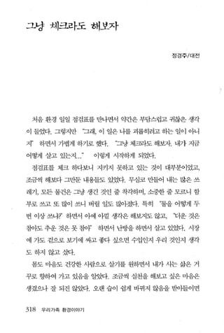 그냥 체크라도 해보자


                                      정경주/대전




 처음 환경 일일 점검표를 만나면서 약간은 부담스럽고 귀찮은 생각

이 들었다. 그렇지만     “그래， 이 일은 니를 괴롭히려고 하는 일이 아니

지’    하면서 가볍게 하기로 했다.   “그냥 체크라도 해보자. 내가 지금

어떻게 살고 있는지          이렇게 시작하게 되었다.

 점검표를 체크 하다보니 지키지 못하고 있는 것이 대부분이었고，

조금씩 해보다 그만둔 내용들도 있었다. 무심코 만들어 내는 많은 쓰

레기， 모든 물건은 그냥 생긴 것인 줄 착각하며， 소중한 줄 모르니 함

부로 쓰고 또 많이 쓰니 버릴 일도 많아졌다. 특히        ‘물을 어떻게 두

번 이상 쓰냐7’ 하면서 아예 아낄 생각은 해보지도 않고，       ‘더운 것은

침아도 추운 것은 못 침아’     하면서 난방을 하면서 살고 있었다- 시장

에 가도 겉으로 보기에 싸고 좋다 싶으면 수입인지 우리 것인지 생각

도하지 않고삿t.

 몸도 마음도 건강한 사람으로 살기를 원하면서 내가 시는 삶은 거

꾸로 향하여 가고 있음을 알았다. 조금씩 실천을 해보고 싶은 마음은

생겼으나 잘 되진 않았다. 오랜 습이 쉽게 바뀌지 않음을 받아들이면


318   우리 가족 환경이야기
 