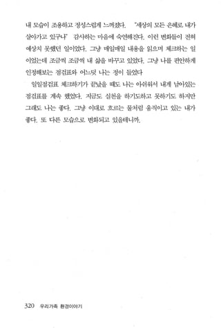 내 모습이 조용하고 정성스럽게 느껴졌다.     ‘세상의 모든 은혜로 내가

살。}가고 있구나”    감사하는 마음에 숙연해진다. 이런 변화들이 전혀

예상치 못했던 일이었다. 그냥 매일매일 내용을 읽으며 체크하는 일

이었는데 조금씩 조금씩 내 삶을 바꾸고 있었다. 그냥 니를 편안하게

안정해보는 점검표와 어느덧 나는 정이 들었다

  일일점검표 체크하기가 끝났을 때도 나는 이쉬워서 내게 남아있는

점검표를 계속 했었다. 지금도 실천을 하기도하고 못하기도 하지만

그래도 나는 좋다. 그냥 이대로 흐르는 물처럼 움직이고 있는 내가

좋다. 또 다른 모습으로 변화되고 있을테니까.




320   우리가족 환경이야기
 