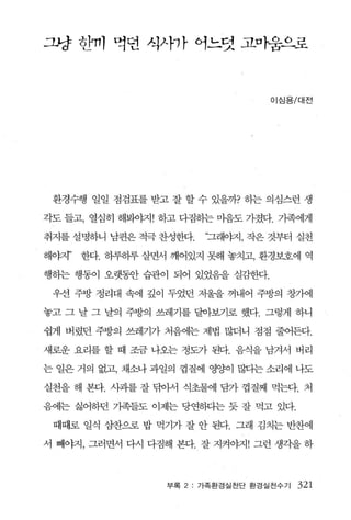 그냥 칸미 먹띤 식사까 아느덧 고，o}움즈L로



                                   이심용/대전




 환경수행 일일 점검표를 받고 잘 할 수 있을까? 하는 의심스런 생

각도 들고， 열심히 해봐야지! 하고 다짐하는 마음도 가졌다 가족에게

취지를 설명하니 남편은 적극 찬성한다.    “그래야지 ， 작은 것부터 실천

해。태’   한다. 하루하루 살면서 깨어있지 됐H 놓치고， 환경보호에 역

행하는 행동이 오랫휩f 습관이 되어 있었음을 실감한다.

 우선 주방 정리대 속에 깊이 두었던 저울을 꺼내어 주방의 창가에

놓고 그 날 그 날의 주방의 쓰레기를 달아보기로 했다 그렇게 하니

쉽게 버렸던 주방의 쓰레기가 처음에는 제법 많더니 점점 줄어든다.

새로운 요리를 할 때 조금 나오는 정도가 된다. 음식을 남겨서 버리

는 일은 거의 없고， 채소나 과일의 껍질에 영양이 많다는 소리에 나도

실천을 해 본다. 사과를 잘 닦아서 식초물에 담가 껍질째 먹는다. 처

음에는 싫어하던 가족들도 이제는 당연하}는 듯 잘 먹고 있다.

 때때로 일식 심찬으로 밥 먹기가 잘 안 된다. 그래 김치는 반찬에

서 빼야지， 그러면서 다시 다짐해 본다. 잘 지켜야지! 그런 생각을 하



                   부록 2: 가족환경실천단 환경실천수기   321
 