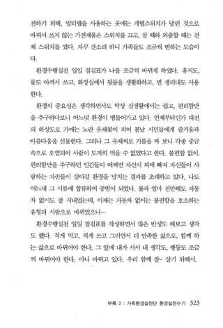 천하기 위해， 멀티랩을 사용하는 곳에는 개별스위치가 달린 것으로

바꿔서 쓰지 않는 가전제품은 스위치를 끄고， 잘 때와 외출할 때는 전

체 스위치를 꼈다. 재규 잔소리 하니 가족들도 조금씩 변하는 모습이

다.

 환경수행실천 일일 점검표가 나를 조금씩 바뀌게 하였다. 휴지도，

물도 아껴서 쓰고， 회장실에서 뒷물을 생활화하고， 면 생리대도 사용

한다.

 환경의 중요성은 생각하면서도 막상 실생활에서는 쉽고， 편리함만

을 추구하다보니 어느덧 환경이 병들어가고 있다. 언제부터인가 대전

의 하상도로 가에는 노란 유채꽃이 피어 봄날 시민들에게 즐거웅과

아름디움을 선물한다. 그러나 그 유채씨로 기름을 짜 보니 각종 중금

속으로 오염되어 사람이 도저히 먹을 수 없었다고 한다. 불편함 없이，

편리함만을 추구하던 인간들이 어쩌면 자신이 꾀에 빠져 자신들이 사

링하는 자손들이 살아갈 환경을 망치는 결과를 초래하고 있다. 나도

어느새 그 시류에 합류하여 공범이 되었다. 불과 얼마 전만해도 자동

차 없이도 잘 지내었는데， 이제는 자동차 없이는 불편함을 호소하는

유형의 사람으로 바뀌었으니 ...

 환경수행실천 일일 점검표를 작성하면서 많은 반성도 해보고 생각

도 했다. 적게 먹고， 적게 쓰고 그러면서 더 만족한 삶으로， 함께 하

는 삶으로 바뀌어야 한다. 그 앞에 내가 서서 내 생각도， 행동도 조금

씩 바뀌어야 한다. 아니 바뀌고 있다. 우리 함께 잘~ 살기 위해서.




                     부록 2: 가족환경실천 단 환경실천수기   323
 
