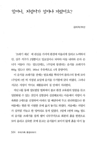 할머니， 지렁이까 얼마나 자랐어요?



                                      김미자/부산




      ‘쓰레기 제로’   에 관심을 가지며 환경에 어울리게 살려고 노력하지

만， 싱주 식구가 2명뿐이고 일요일이나 되어야 아들 내외와 손자 손

녀가 머물다 가는 정도인데도， 1주일에 발생되는 음식물 쓰레기가

800g 정도나 된다. 180ml 우유팩으로 4개 분량이다.

  이 음식물 쓰레기를 전에는 발효제를 뿌려가며 플라스틱 통에 모아

1주일에 1 번 씩 지정된 요일에 음식물 수거함에 갖다 버렸다. 그러나

지금은 지렁이 먹이로 재활용되어 집 안에서 처리한다.

 작년 6월 동래 정토법당 법회에서 불교 환경 교육원의 말씀을 듣고

일반회될 수 있는 것인지 실험삼아 실천해보자는 마음에서 지렁이 사

육회분 2세트를 신청하여 아파트 앞 베란다에 두고 관리하였으나 한

여름에는 현관 밖 시원한 곳에 옮겨 놓기도 하였다. 처음에는 지렁이

가 실처럼 가늘고 한 덩어리로 뭉쳐 있었다. 3 일에 1 번씩    l00g   정도

의 음식물 쓰레기를 잘게 썰어 나무주걱으로 회분의 흙을 한편으로

모아 올리고 깊숙한 곳에 묻고는 음식물이 보이지 않게 흙을 다시 높



324    우리가족 환경이야기
 