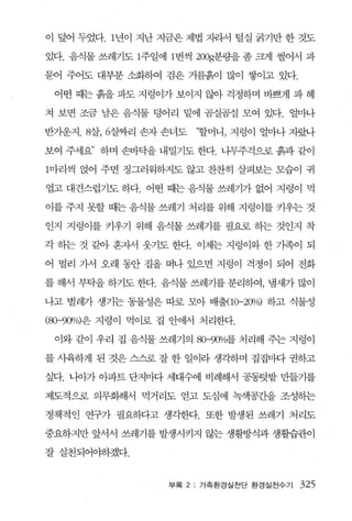 이 덮어 두었다. 1년이 지난 지금은 제볍 지라서 털실 굵기만 한 것도

있다. 음식물 쓰레기도 1주일에 1번씩 200g분량을 좀 크게 썰어서 파

묻어 주어도 대부분 소화하여 검은 거름흙이 많이 쌓이고 있다.

 어떤 때는 흙을 파도 지렁이가 보이지 않아 걱정하며 바쁘게 파 헤

쳐 보면 조금 남은 음식물 덩어리 밑에 곰실곰실 모여 있다. 얼마나

반가운지 .8살， 6살짜리 손자 손녀도    ‘할머니 ， 지렁이 얼마나 지랐나

보여 주세요’ 하며 손바닥을 내밀기도 한다. 나무주걱으로 흙과 같이

1마리씩 얹어 주면 정그러워하지도 않고 찬찬히 살펴보는 모습이 귀

엽고 대견스럽기도 하다. 어떤 때는 음식물 쓰레기가 없어 지렁이 먹

이를 주지 못할 때는 음식물 쓰레기 처리를 위해 지렁이를 키우는 것

인지 지렁이를 키우기 위해 음식물 쓰레기를 필요로 하는 것인지 착

각 하는 것 같아 흔자서 웃기도 한다. 이제는 지렁이와 한 기족이 되

어 멀리 가서 오래 동안 집을 떠나 있으면 지렁이 걱정이 되어 전화

를 해서 부탁을 하기도 한다. 음식물 쓰레기를 분리하여， 냄새가 많이

나고 벌레가 생기는 동물성은 따로 모아 배출< 10-2CYlJo) 하고 식물성

(80-9()O/o)은 지렁이 먹이로 집 안에서 처리한다.

 이와 같이 우리 집 음식물 쓰레기의 8O-9(y>jo를 처리해 주는 지렁이

를 사육하게 된 것은 스스로 잘 한 일이라 생각하며 집집마다 권하고

싶다. 나아가 아파트 단지마다 세대수에 비례해서 공동텃밭 만들기를

제도적으로 의무화해서 먹거리도 얻고 도심에 녹색공죠낼 조성히는

정책적인 연구가 필요하다고 생각한다. 또한 발생된 쓰레기 처리도

중요하지만 앞서서 쓰레기를 발생시키지 않는 생활방식과 생활습관이

잘실천되어야하겠다.


                    부록 2: 가족환경실천단 환경실전수기   325
 