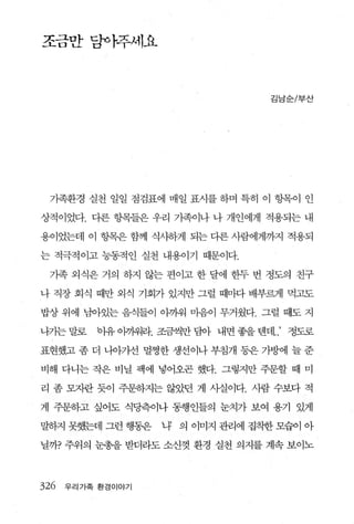 조맘f 당아주세요



                                    김남순/부산




 가족환경 실천 일일 점검표에 매일 표시를 하며 특히 이 헝목이 인

상적이었다. 다른 항목들은 우리 가족이나 나 개인에게 적용되는 내

용이었는데 이 항목은 함께 식사하게 되는 다른 사람에게까지 적용되

는 적극적이고 능동적인 실천 내용이기 때문이다.

 기족 외식은 거의 하지 않는 편이고 한 달에 한두 번 정도의 친구

나 직장 회식 때만 외식 기회가 있지만 그럴 때마다 배부랙1 먹고도

밥상 위에 남아있는 음식들이 아까워 마음이 무거웠다. 그럴 때도 지

나기는 말로    bl유 아꺼워라. 조금씩만 담아 내면 좋을 텐데..’ 정도로

표현했고 좀 더 니。}기선 멀쩡한 생선이나 부침개 동은 가방에 늘 준

비해 다니는 작은 비닐 팩에 넣어오곤 했다. 그렇지만 주문할 때 미

리 좀 모자란 듯이 주문하지는 없던 게 사실이다. 사람 수보다 적

게 주문하고 싶어도 식당측이나 통행인들의 눈치가 보여 용기 있게

말하지 못했는데 그런 행동은    다 의 이미지 관리에 집착한 모습이 아

닐까? 주위의 눈총을 받더라도 소신껏 환경 실천 의지를 계속 보이노



326   우리가족 환경이야기
 
