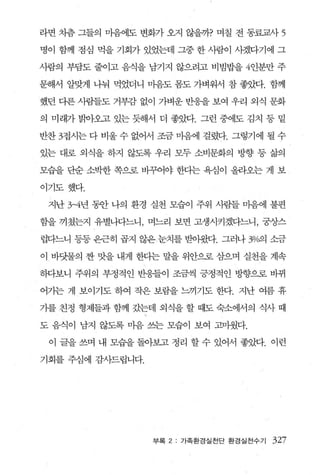 라면 차츰 그들의 마음에도 변화가 오지 않을까? 며칠 전 동료교사        5
명이 함께 점심 먹을 기회가 있었는데 그중 한 사람이 사겠다기에 그

사람의 부담도 줄이고 음식을 남기지 않으려고 비빔밥을 4인분만 주

문해서 알맞게 나눠 먹었더니 마음도 폼도 가벼워서 참 좋았다. 함께

했던 다론 사람들도 거부감 없이 가벼운 반응을 보여 우리 외식 문화

의 미래가 열싹}오고 있는 듯해서 더 좋았다. 그런 중에도 김치 등 밑

반찬 3접시는 다 비울 수 없어서 조금 마음에 걸렸다. 그렇기에 될 수

있는 대로 외식을 하지 않도록 우리 모두 소비문화의 방향 등 삶의

모습을 단순 소박한 쪽으로 바꾸어야 한다는 욕심이 올라오는 게 보

이기도했다.

 지난 3-4년 동안 나의 환경 실천 모습이 주위 사람들 마음에 불편

함을 끼쳤는지 유별나다느니， 며느리 보면 고생시키겠다느니， 궁상스

럽다느니 등등 은근히 곱지 않은눈치를 받아왔다. 그러나 %예 소금

이 바닷물의 찬 맛을 내게 한다는 말을 위안으로 삼으며 실천을 계속

하다보니 주위의 부정적인 반웅들이 조금씩 긍정적인 방향으로 바뀌

어가는 게 보이기도 하여 작은 보람을 느끼기도 한다. 지난 여름 휴

기를 친정 형제들과 함께 갔는데 외식을 할 때도 숙소에서의 식사 때

도 음식이 남지 않도록 마음 쓰는 모습이 보여 고마웠다.

 이 글을 쓰며 내 모습을 돌아보고 정리 할 수 있어서 좋았다. 이런

기회를 주심에 감λ}드립니다.




                   부록 2 : 가족환경실천단 환경실전수기   327
 