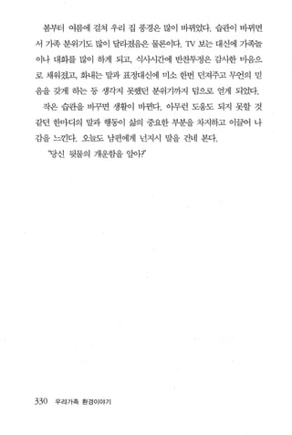 봄부터 여름에 걸쳐 우리 집 풍경은 많이 바뀌었다. 습관이 바뀌면

서 가족 분위기도 많이 달라졌음은 물론이다1v 보는 대신에 기족놀

이나 대화를 많이 하게 되고， 식사시간에 반찬투정은 감사한 미음으

로 채워졌고， 화내는 말과 표정대신에 미소 한번 던져주고 무언의 믿

음을 갖게 하는 등 생각지 못했던 분위기까지 덤으로 얻게 되었다.

 작은 습관을 바꾸면 생활이 바뀐다. 이무런 도움도 되지 못할 것

같던 한마디의 말과 행동이 삶의 중요한 부분을 차지하고 이끌어 나

감을 느낀다. 오늘도 남편에게 넌지시 말을 건네 본다.

      ‘당신 뒷물의 개운함을 알아7’




330    우리가족 환경이야기
 