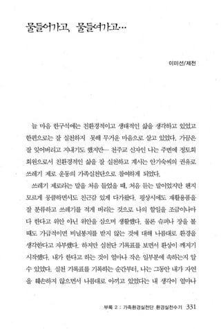 물들어까고， 물될}까고...



                                  이미선/저|천




 늘 마음 한구석에는 친환경적이고 생태적인 삶을 생각하고 있었고

한편으로는 잘 실천하지 못해 무거운 마음으로 살고 있었다. 가끔은

잘 잊어버리고 지내기도 했지만... 천주교 신자인 나는 주변에 정토회

회원으로서 친환경적인 삶을 잘 실천하고 계시는 안기숙씨의 권유로

쓰레기 제로 운동의 가·족실천단으로 참여하게 되었다.

 쓰레기 제로라는 말을 처음 들었을 때， 처음 듣는 말이었지만 웬지

모르게 뭉클하면서도 친근감 있게 다가왔다. 평상시에도 재활용품을

잘 분류하고 쓰레기를 적게 버리는 것으로 나의 할일을 조금이나마

다 한다고 위안 아닌 위안을 삼으며 생활했다. 물론 슈퍼나 장을 볼

때도 가급적이면 비닐봉지를 받지 않는 것에 대해 나름대로 환경을

생각한다고 자부했다r 하지만 실천단 기록표를 보면서 환상L이 깨지기

시작했다. 내가 한다고 하는 것이 얼마나 작은 일부분에 속송}는지 알

수 있었다. 실천 기록표를 기록핸 순간부터’ , 나는 그됨f 내가 자연

을 훼손하지 않으면서 나름대로 아끼고 있었다는 내 생각이 얼마나



                 부록 2   가족환경실천단 환경실천수기   331
 