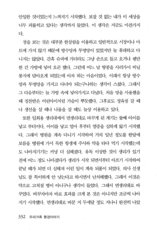 안일한 것이었는지 느껴지기 시작했다. 보잘 것 없는 내가 이 세상을

너무 괴롭히고 있다는 생각까지 들었다. 이 생각은 지금도 마찬가지

다.

 장을 보는 것은 대부분 한살림을 이용하고 일반적으로 시장이나 마

트에 가지 않기 때문에 방수망과 투명망이 있었지만 늘 휴대하고 다

니지는 않았다. 간혹 슈퍼에 가더라도 그냥 손으로 들고 오거나 웬만

한 건 가방에 넣어 오곤 했다. 그런데 어느 날 땅콩을 사러가서 비닐

봉지에 담아왜l 되었는데 아차 하는 마음이었다. 이래서 항상 방수

망과 투명망을 가지고 다녀야 되는구나히는 생각이 스쳤다. 그래서

그 다음부터는 늘 가방 속에 넣어가지고 다녔다. 처음 망을 사용했을

때 칭찬받은 어린아이처럼 가슴이 뿌듯했다. 그후로도 정육점 갈 때

나 생선을 살 때나 나물을 살 때도 늘상 이용하고 있다.

 또한 일회용 생리대에서 면생리대로 바꾸게 된 계기는 둘째 아이를

낳고 부터이다. 아이를 낳고 얼마 후부터 염증을 심하게 앓기 시작했

다. 그래서 병원을 계속 다니기 시작하여 거의 일년 정도를 한달에

보름을 병원에 가서 독한 항생제 주사와 약을 티다 먹기 시작했는데

도 나아지기기는 커녕 더 심해졌다. 유독 이상한 것이 생리가 있기

전에 어느 정도 나아졌다가 생리가 시작 되면서부터 아프기 시작하여

끝날 때가 되면 더 심해져 이런 일이 계속 되풀이 되었다. 의사 선생

님도 참 특이하게 안 낫는다고 하시면서 난처해했다. 그래서 이것은

약으로 고쳐질 병이 아니구나 생각이 들었다. 그래서 면생리대로 바

꾸었다. 바꾸자마자 바로 효괴를 크게 본 것은 아니지만 조금씩 나아

지기 시작했다. 면생리대로 바꾼 지 두세달 정도 지나니 완전히 나았


332   우리가족 환경이야기
 