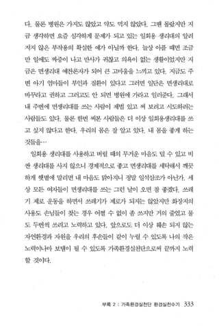 다. 물론 병원은 가지도 않았고 약도 먹지 않았다. 그땐 몰랐지만 지

금 생각송}면 요즘 심각하게 문제가 되고 있는 일회용 생리대의 알려

지지 않은 부작용의 확실한 예가 아닐까 한다. 늘상 이플 때면 조금

만 일에도 찌증이 나고 만사가 귀찮고 의욕이 없는 생활이었지만 지

금은 면생리대 예찬론자가 되어 큰 고마움을 느끼고 있다. 지금도 주

변 아기 엄마들이 부인과 질환이 있다고 그러면 일단은 면생리대로

바꾸라고 권하고 그러고도 안 되면 병원에 가라고 일러준다. 그래서

내 주변에 면생리대를 쓰는 사람이 제법 있고 써 보려고 시도하려는

사람들도 있다. 물론 한번 써본 사람들은 더 이상 일회용쟁리대를 쓰

고 싶지 않다고 한다. 우리의 폼은 잘 알고 있다. 내 폼을 좋게 하는

것들을...

 일회용 생리대를 사용하고 버릴 때의 무거운 마음도 덜 수 있고 비

싼 생라대를 사지 않으니 경제적으로 좋고 면생리대를 세탁해서 깨끗

하게 햇볕에 말리면 내 마음도 달1아지니 정말 일석삼조가 아닌가. 세

상 모든 여자들이 면생리대를 쓰는 그런 날이 오면 참 좋겠다. 쓰레

기 제로 운동을 하면서 쓰레기가 제로가 되지는 않았지만 화장지의

사용도 손님들이 찾는 경우 어쩔 수 없이 좀 쓰지만 거의 줄었고 물

도 두번씩 쓰려고 노력하고 있다. 앞으로도 더 이상 훼손 되지 않는

자연환경과 자원을 우리의 후손들이 같이 누렬 수 있도록 나의 작은

노력이나마 보탬이 될 수 있도록 기족환경실천단으로써 끝까지 노력

할것이다.




                 부록 2 : 가족환경실천단 환경실천수기   333
 
